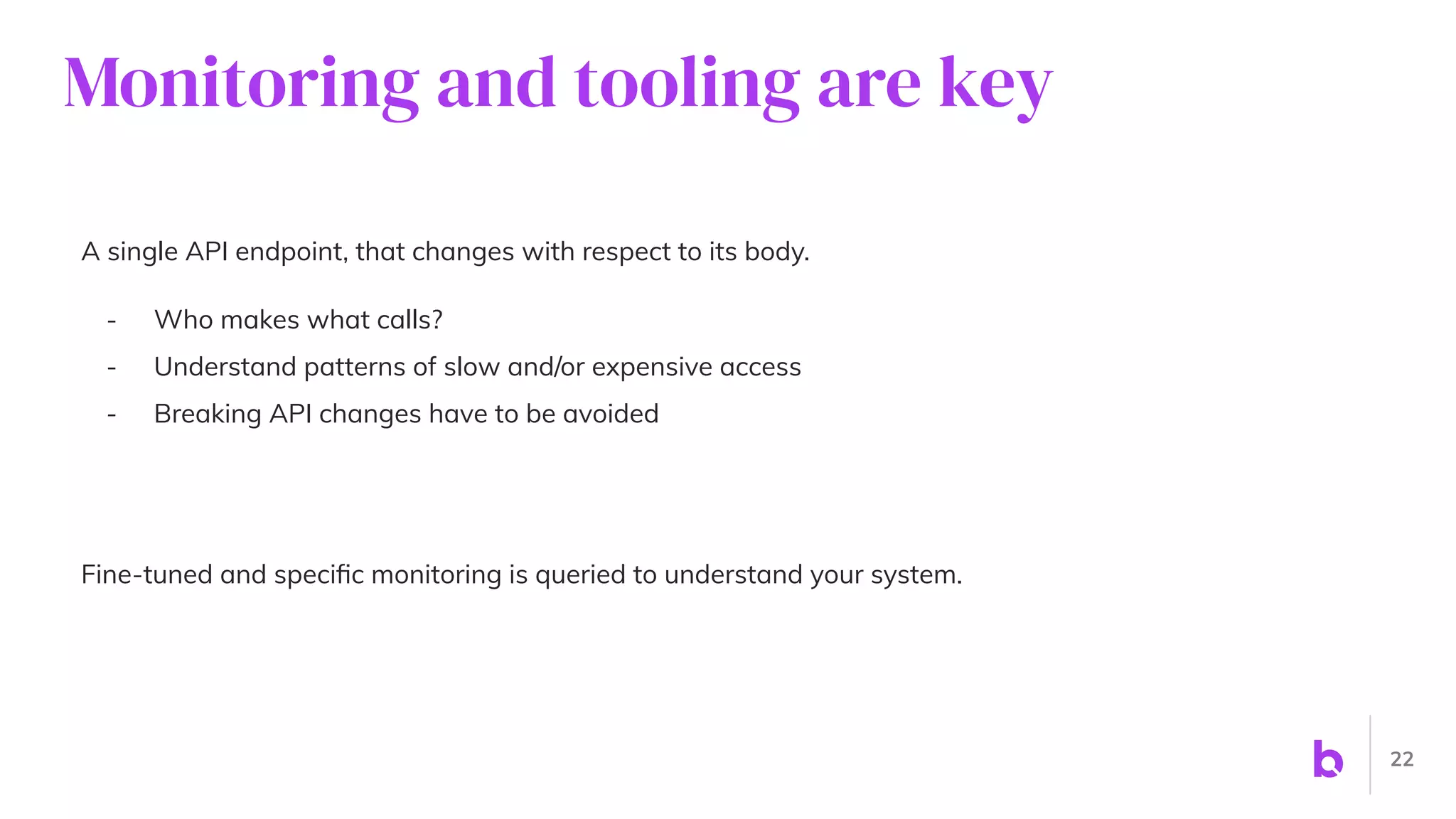 Monitoring and tooling are key
A single API endpoint, that changes with respect to its body.
- Who makes what calls?
- Understand patterns of slow and/or expensive access
- Breaking API changes have to be avoided
Fine-tuned and speciﬁc monitoring is queried to understand your system.
22
 