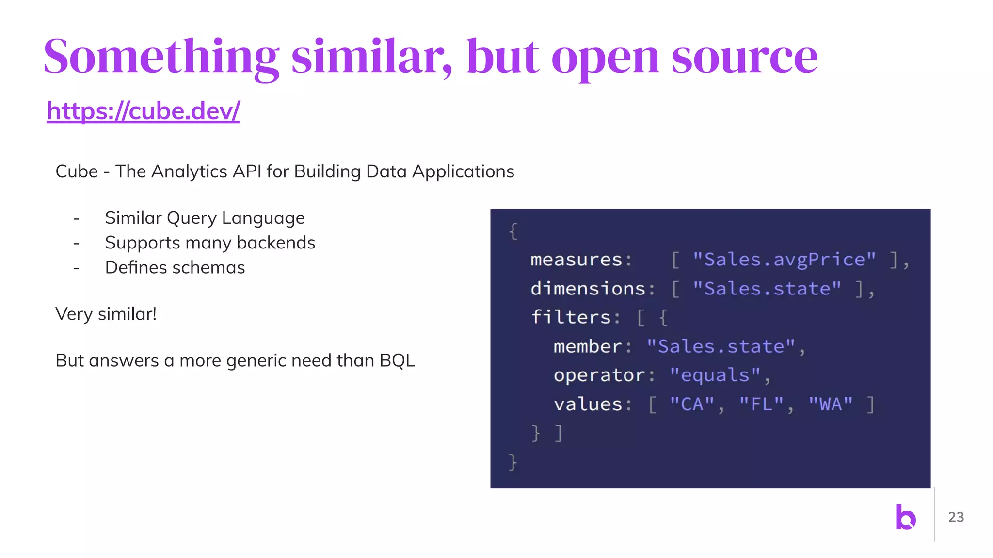 Something similar, but open source
https://cube.dev/
Cube - The Analytics API for Building Data Applications
- Similar Query Language
- Supports many backends
- Deﬁnes schemas
Very similar!
But answers a more generic need than BQL
23
 