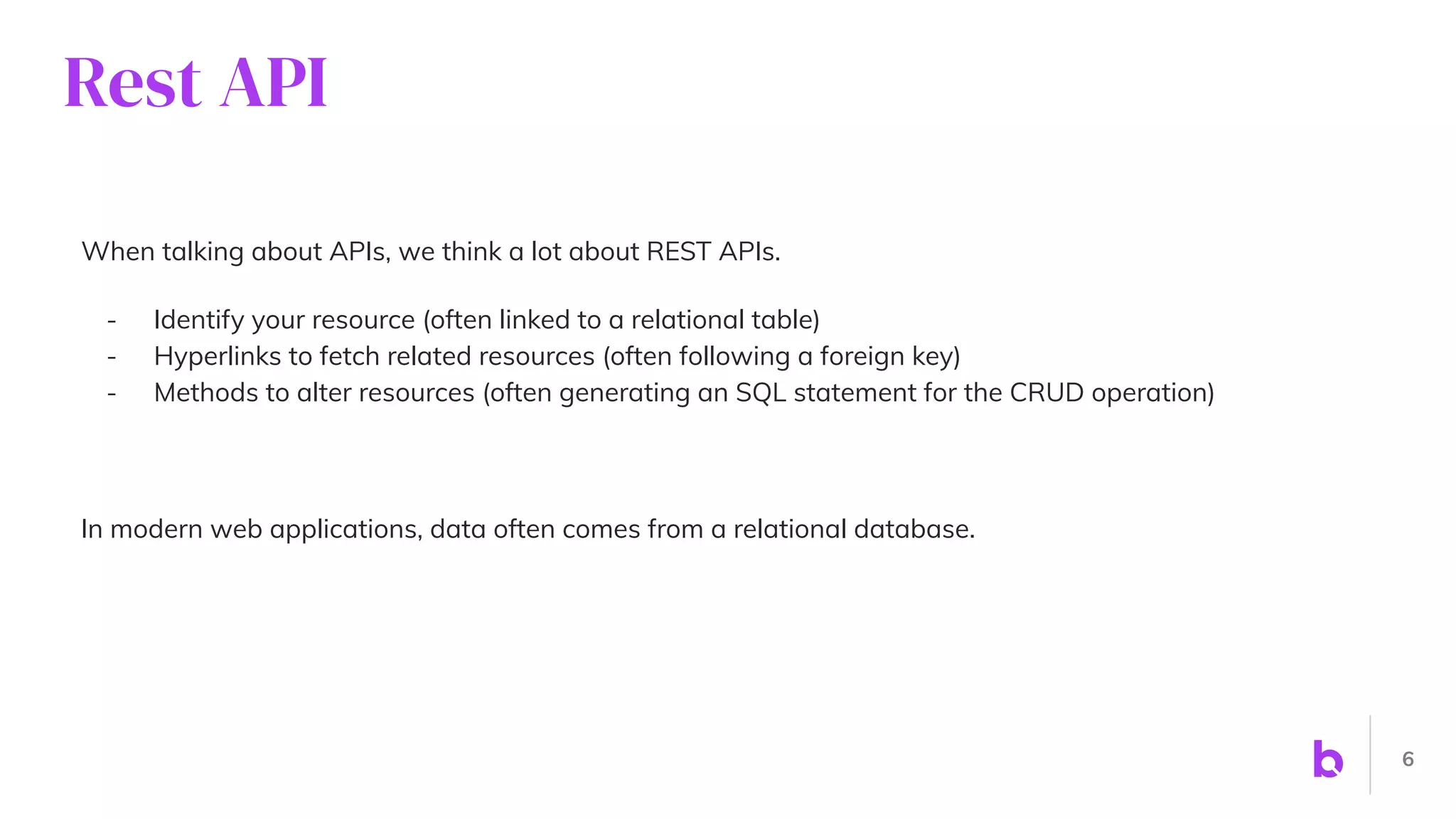 Rest API
When talking about APIs, we think a lot about REST APIs.
- Identify your resource (often linked to a relational table)
- Hyperlinks to fetch related resources (often following a foreign key)
- Methods to alter resources (often generating an SQL statement for the CRUD operation)
In modern web applications, data often comes from a relational database.
6
 