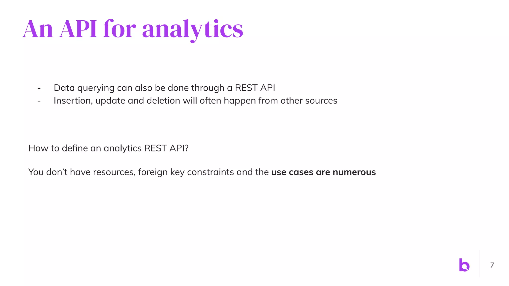 An API for analytics
- Data querying can also be done through a REST API
- Insertion, update and deletion will often happen from other sources
How to deﬁne an analytics REST API?
You don’t have resources, foreign key constraints and the use cases are numerous
7
 