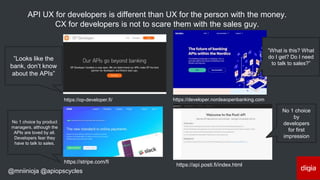 @mniinioja @apiopscycles
https://api.posti.fi/index.html
https://stripe.com/fi
https://op-developer.fi/ https://developer.nordeaopenbanking.com
API UX for developers is different than UX for the person with the money.
CX for developers is not to scare them with the sales guy.
No 1 choice
by
developers
for first
impression
No 1 choice by product
managers, although the
APIs are loved by all.
Developers fear they
have to talk to sales.
”Looks like the
bank, don’t know
about the APIs”
”What is this? What
do I get? Do I need
to talk to sales?”
 