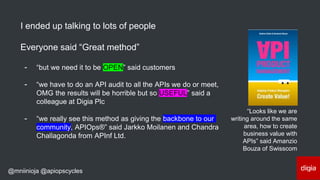 @mniinioja @apiopscycles
I ended up talking to lots of people
Everyone said “Great method”
- “but we need it to be OPEN” said customers
- “we have to do an API audit to all the APIs we do or meet,
OMG the results will be horrible but so USEFUL” said a
colleague at Digia Plc
- “we really see this method as giving the backbone to our
community, APIOps®” said Jarkko Moilanen and Chandra
Challagonda from APInf Ltd.
“Looks like we are
writing around the same
area, how to create
business value with
APIs” said Amanzio
Bouza of Swisscom
 