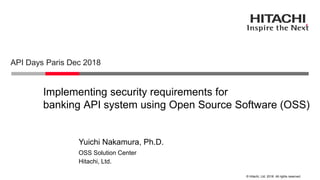 © Hitachi, Ltd. 2018. All rights reserved.
Implementing security requirements for
banking API system using Open Source Software (OSS)
API Days Paris Dec 2018
Hitachi, Ltd.
OSS Solution Center
Yuichi Nakamura, Ph.D.
 