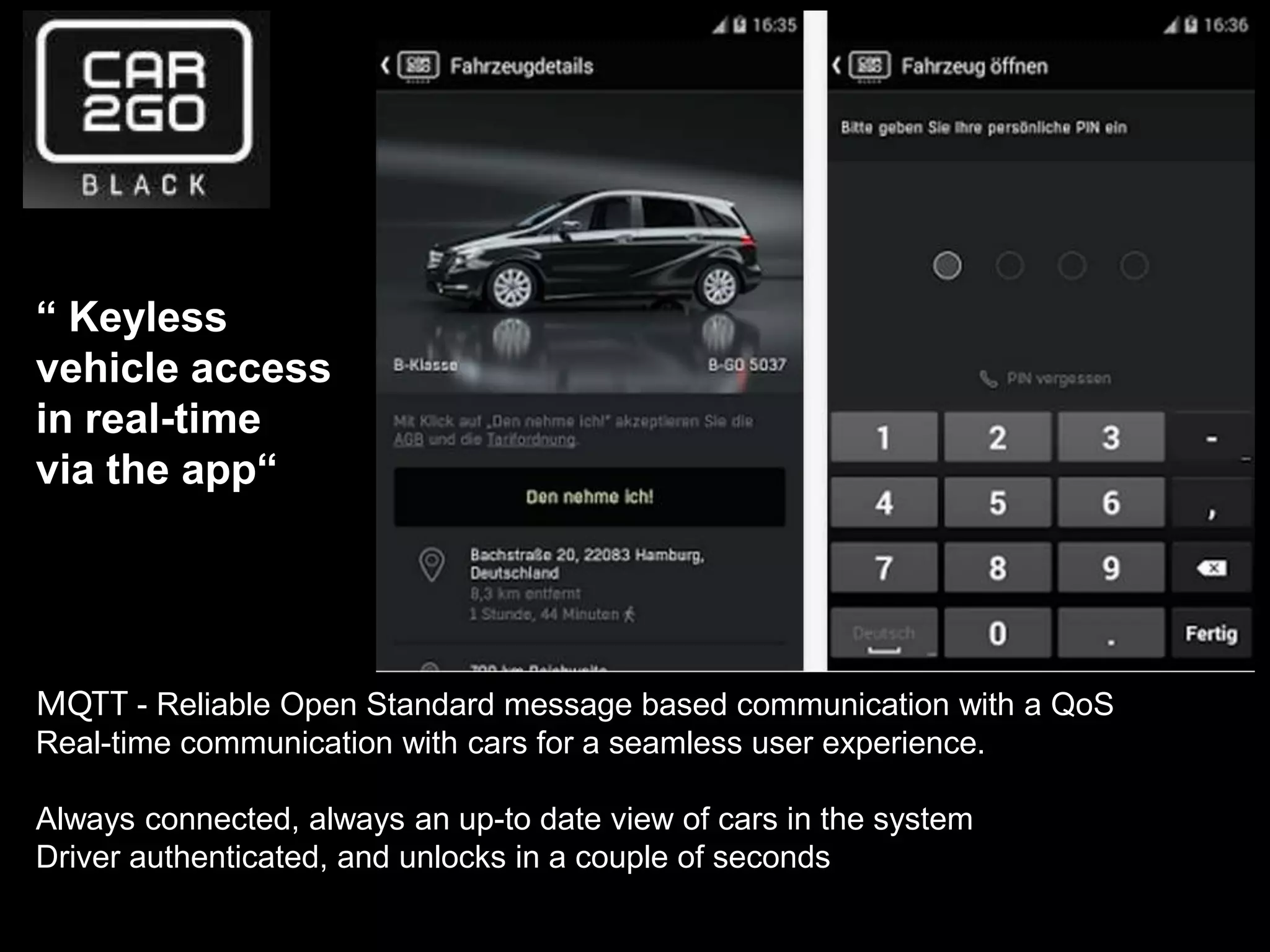 “ Keyless
vehicle access
in real-time
via the app“
MQTT - Reliable Open Standard message based communication with a QoS
Real-time communication with cars for a seamless user experience.
Always connected, always an up-to date view of cars in the system
Driver authenticated, and unlocks in a couple of seconds
 