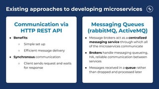 Existing approaches to developing microservices
Messaging Queues
(rabbitMQ, ActiveMQ)
● Message brokers act as a centralized
messaging service through which all
of the microservices communicate
● Brokers handle messaging queueing,
HA, reliable communication between
services
● Messages received in a queue rather
than dropped and processed later
Communication via
HTTP REST API
● Beneﬁts:
○ Simple set up
○ Efﬁcient message delivery
● Synchronous communication
○ Client sends request and waits
for response
 