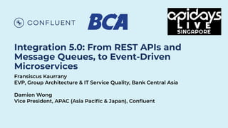 Integration 5.0: From REST APIs and
Message Queues, to Event-Driven
Microservices
Fransiscus Kaurrany
EVP, Group Architecture & IT Service Quality, Bank Central Asia
Damien Wong
Vice President, APAC (Asia Paciﬁc & Japan), Conﬂuent
 