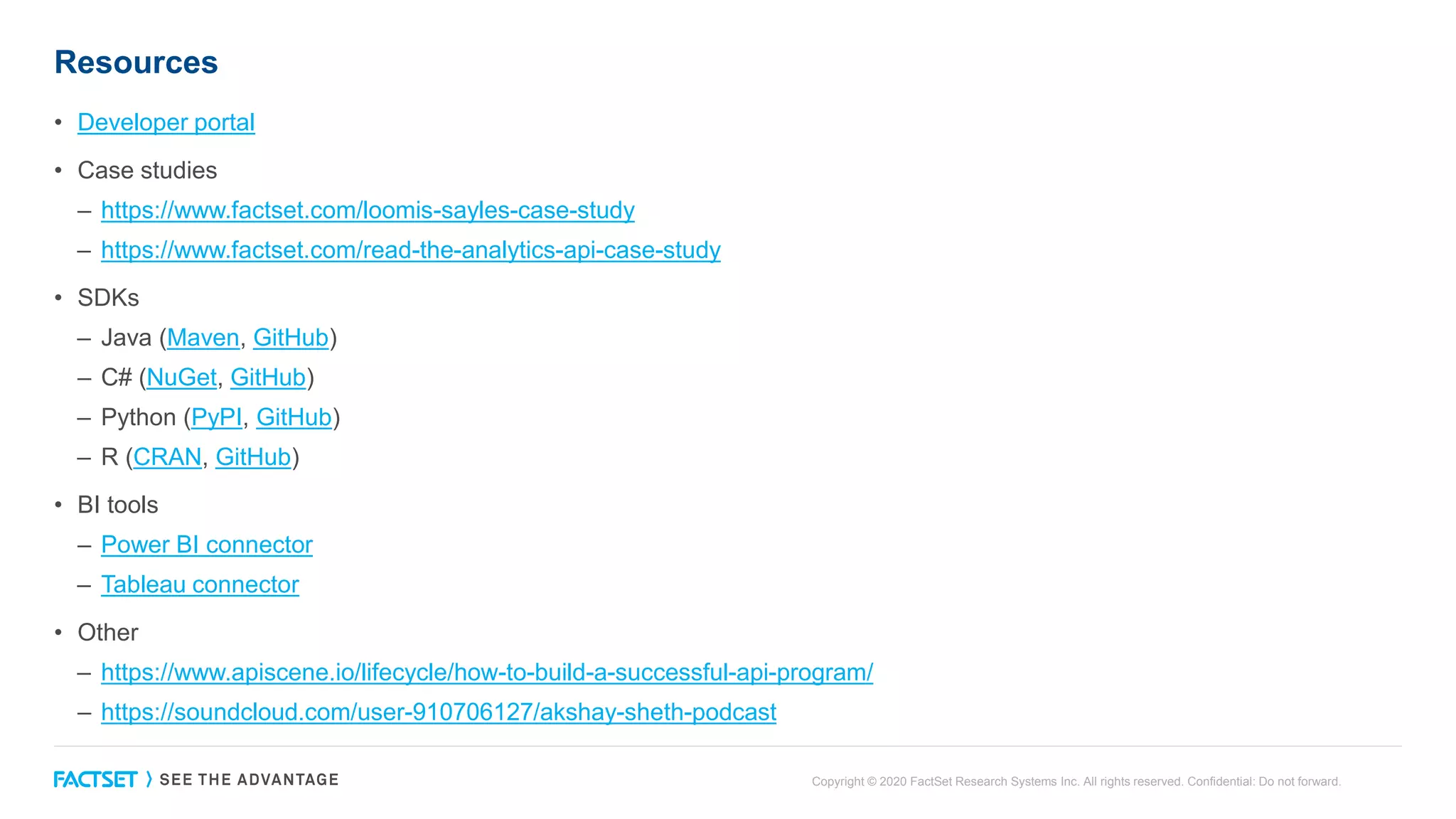 Resources
• Developer portal
• Case studies
– https://www.factset.com/loomis-sayles-case-study
– https://www.factset.com/read-the-analytics-api-case-study
• SDKs
– Java (Maven, GitHub)
– C# (NuGet, GitHub)
– Python (PyPI, GitHub)
– R (CRAN, GitHub)
• BI tools
– Power BI connector
– Tableau connector
• Other
– https://www.apiscene.io/lifecycle/how-to-build-a-successful-api-program/
– https://soundcloud.com/user-910706127/akshay-sheth-podcast
Copyright © 2020 FactSet Research Systems Inc. All rights reserved. Confidential: Do not forward.
 