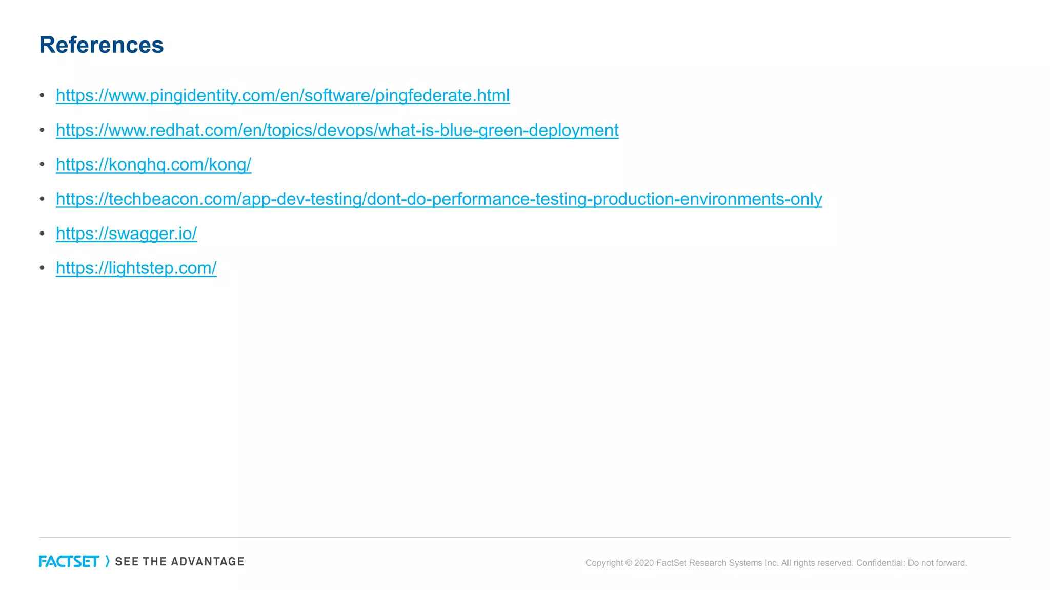 References
• https://www.pingidentity.com/en/software/pingfederate.html
• https://www.redhat.com/en/topics/devops/what-is-blue-green-deployment
• https://konghq.com/kong/
• https://techbeacon.com/app-dev-testing/dont-do-performance-testing-production-environments-only
• https://swagger.io/
• https://lightstep.com/
Copyright © 2020 FactSet Research Systems Inc. All rights reserved. Confidential: Do not forward.
 