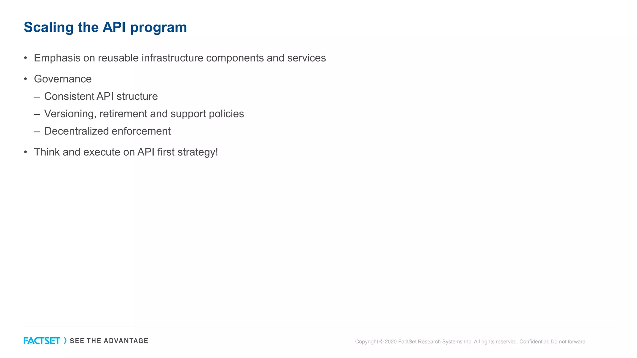 Scaling the API program
• Emphasis on reusable infrastructure components and services
• Governance
– Consistent API structure
– Versioning, retirement and support policies
– Decentralized enforcement
• Think and execute on API first strategy!
Copyright © 2020 FactSet Research Systems Inc. All rights reserved. Confidential: Do not forward.
 