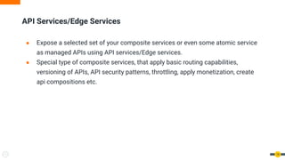 14
API Services/Edge Services
● Expose a selected set of your composite services or even some atomic service
as managed APIs using API services/Edge services.
● Special type of composite services, that apply basic routing capabilities,
versioning of APIs, API security patterns, throttling, apply monetization, create
api compositions etc.
 