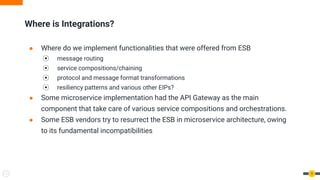 9
Where is Integrations?
● Where do we implement functionalities that were offered from ESB
⦿ message routing
⦿ service compositions/chaining
⦿ protocol and message format transformations
⦿ resiliency patterns and various other EIPs?
● Some microservice implementation had the API Gateway as the main
component that take care of various service compositions and orchestrations.
● Some ESB vendors try to resurrect the ESB in microservice architecture, owing
to its fundamental incompatibilities
 