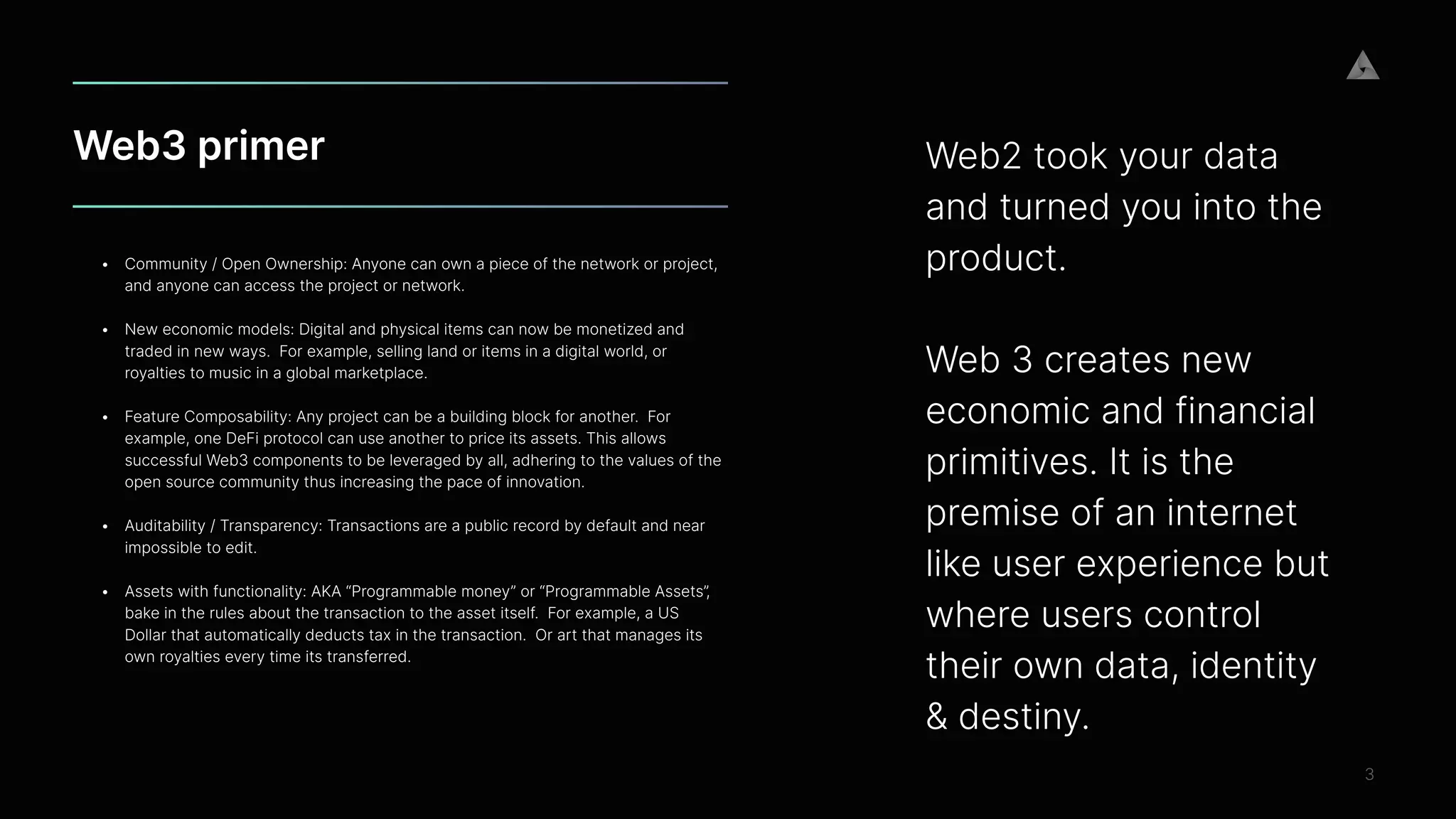 Web3 primer
3
• Community / Open Ownership: Anyone can own a piece of the network or project,
and anyone can access the project or network. 
 
• New economic models: Digital and physical items can now be monetized and
traded in new ways.  For example, selling land or items in a digital world, or
royalties to music in a global marketplace.


• Feature Composability: Any project can be a building block for another.  For
example, one DeFi protocol can use another to price its assets. This allows
successful Web3 components to be leveraged by all, adhering to the values of the
open source community thus increasing the pace of innovation.
 
• Auditability / Transparency: Transactions are a public record by default and near
impossible to edit. 
 
• Assets with functionality: AKA “Programmable money” or “Programmable Assets”,
bake in the rules about the transaction to the asset itself.  For example, a US
Dollar that automatically deducts tax in the transaction.  Or art that manages its
own royalties every time its transferred.


 
Web2 took your data
and turned you into the
product.
 
 
Web 3 creates new
economic and financial
primitives. It is the
premise of an internet
like user experience but
where users control
their own data, identity
& destiny.


 
