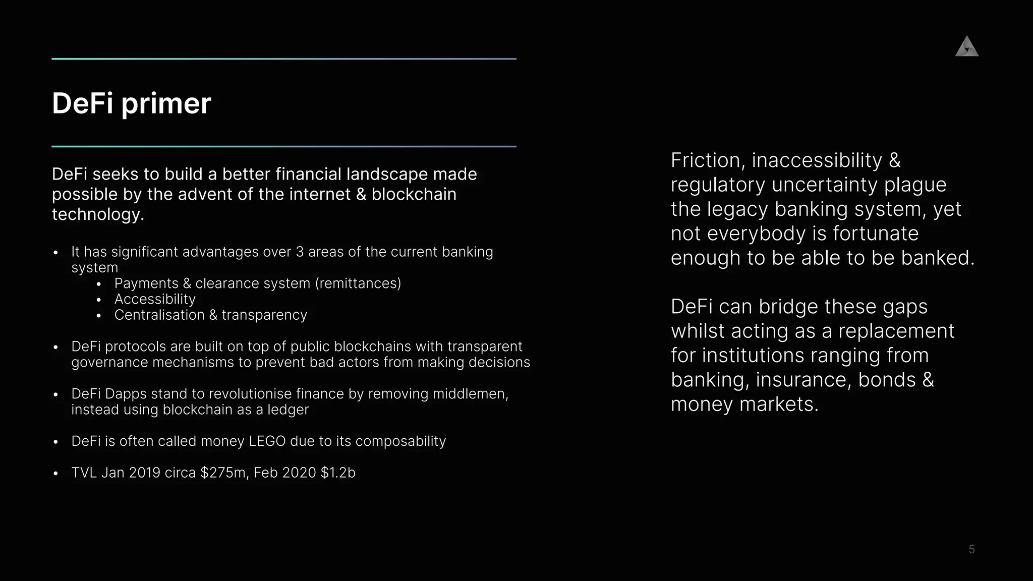 DeFi primer
5
DeFi seeks to build a better financial landscape made
possible by the advent of the internet & blockchain
technology.
 
• It has significant advantages over 3 areas of the current banking
system


• Payments & clearance system (remittances)


• Accessibility


• Centralisation & transparency
 
• DeFi protocols are built on top of public blockchains with transparent
governance mechanisms to prevent bad actors from making decisions
 


• DeFi Dapps stand to revolutionise finance by removing middlemen,
instead using blockchain as a ledger
 
• DeFi is often called money LEGO due to its composability
 
• TVL Jan 2019 circa $275m, Feb 2020 $1.2b


Friction, inaccessibility &
regulatory uncertainty plague
the legacy banking system, yet
not everybody is fortunate
enough to be able to be banked.


DeFi can bridge these gaps
whilst acting as a replacement
for institutions ranging from
banking, insurance, bonds &
money markets.


 