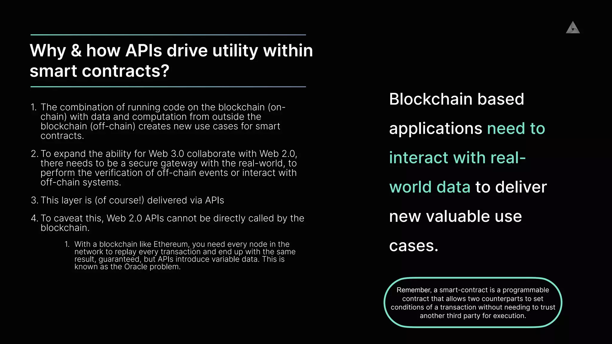 Why & how APIs drive utility within
smart contracts?
1. The combination of running code on the blockchain (on-
chain) with data and computation from outside the
blockchain (off-chain) creates new use cases for smart
contracts.


2. To expand the ability for Web 3.0 collaborate with Web 2.0,
there needs to be a secure gateway with the real-world, to
perform the verification of off-chain events or interact with
off-chain systems.


3. This layer is (of course!
)
delivered via APIs


4. To caveat this, Web 2.0 APIs cannot be directly called by the
blockchain.


1. With a blockchain like Ethereum, you need every node in the
network to replay every transaction and end up with the same
result, guaranteed, but APIs introduce variable data. This is
known as the Oracle problem.
Blockchain based
applications need to
interact with real-
world data to deliver
new valuable use
cases.
Remember, a smart-contract is a programmable
contract that allows two counterparts to set
conditions of a transaction without needing to trust
another third party for execution.
 