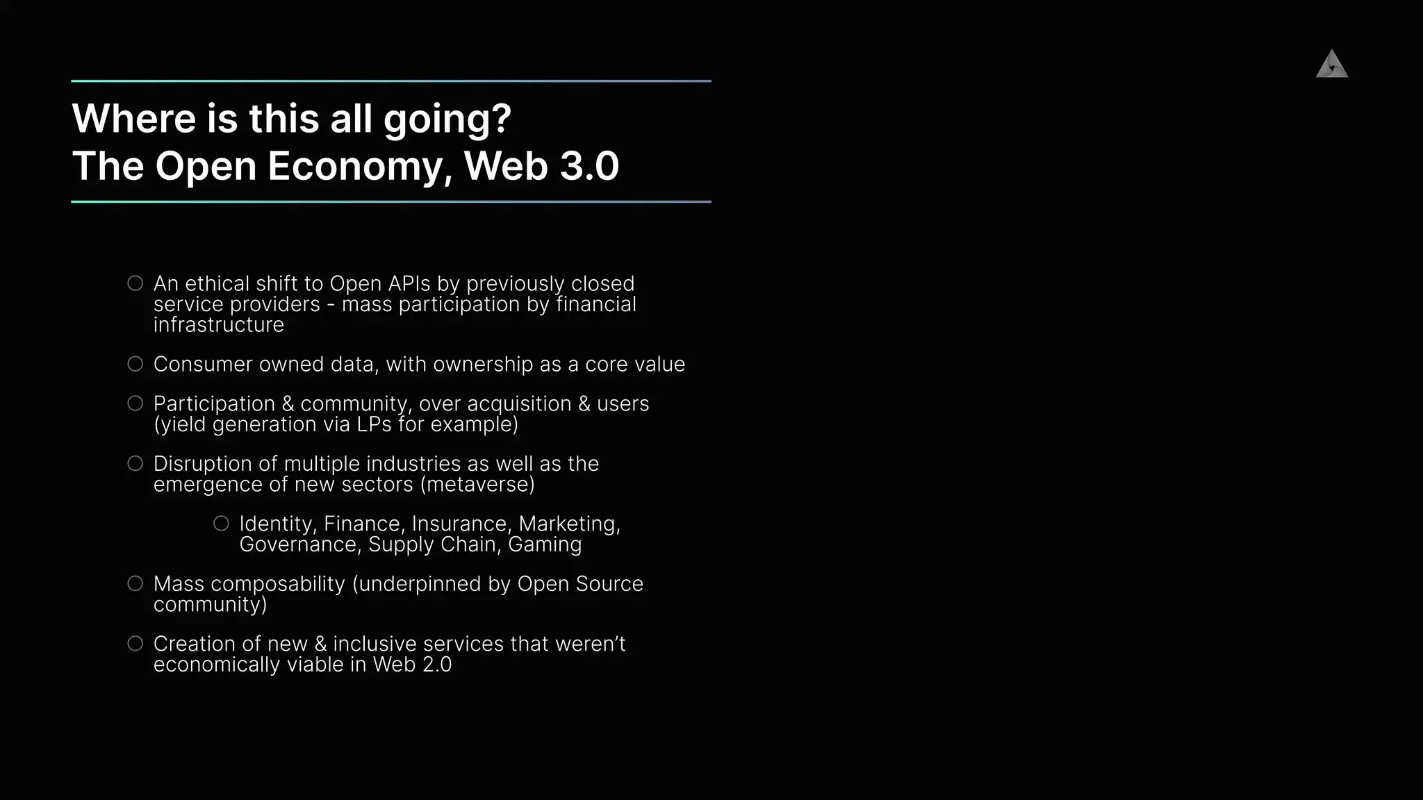 Where is this all going?


The Open Economy, Web 3.0
○ An ethical shift to Open APIs by previously closed
service providers - mass participation by financial
infrastructure


○ Consumer owned data, with ownership as a core value


○ Participation & community, over acquisition & users
(yield generation via LPs for example)


○ Disruption of multiple industries as well as the
emergence of new sectors (metaverse)


○ Identity, Finance, Insurance, Marketing,
Governance, Supply Chain, Gaming


○ Mass composability (underpinned by Open Source
community)


○ Creation of new & inclusive services that weren’t
economically viable in Web 2.0
 