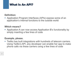 2
Definition:
§  Application Program Interfaces (APIs) expose some of an
application’s internal functions to the outside world
Which means?
§  Application A can now access Application B’s functionality by
simply inserting a few lines of code
Example, please.
§  Twillio has built integrations with hundreds of telecom carriers.
Using Twillio’s API, any developer can enable her app to make
phone calls via these carriers using a few lines of code
What Is An API?
 