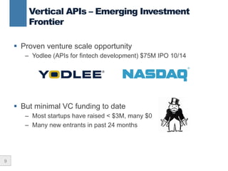 9
Vertical APIs – Emerging Investment
Frontier
§  Proven venture scale opportunity
–  Yodlee (APIs for fintech development) $75M IPO 10/14
§  But minimal VC funding to date
–  Most startups have raised < $3M, many $0
–  Many new entrants in past 24 months
 