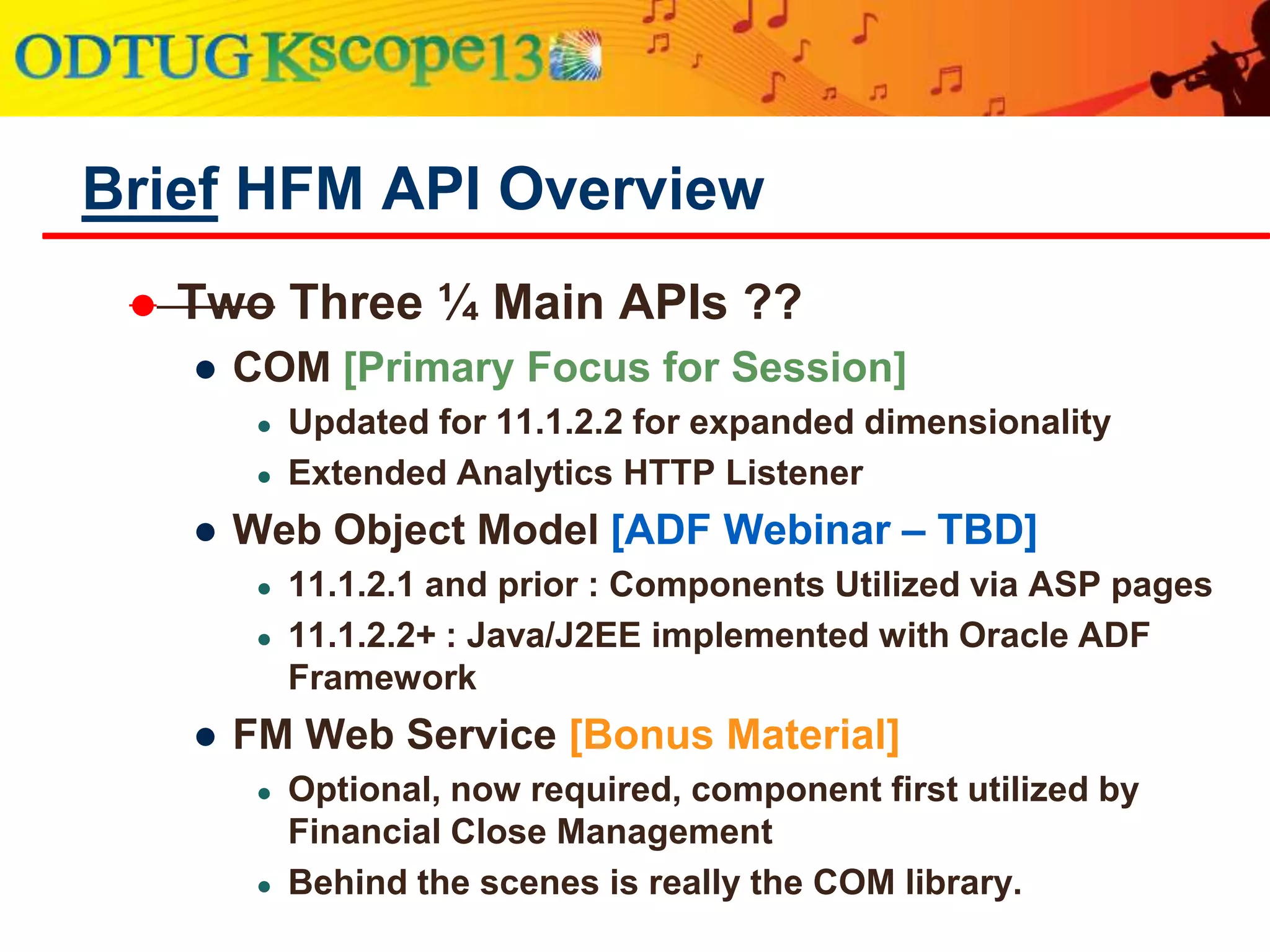  Three Main APIs
● COM [Primary Focus for Session]
● Updated for 11.1.2.2 for expanded dimensionality
● Extended Analytics HTTP Listener
● Web Object Model [ADF Webinar – TBD]
● 11.1.2.1 and prior : Components Utilized via ASP pages
● 11.1.2.2+ : Java/J2EE implemented with Oracle ADF
Framework
● FM Web Service [TBD]
● Optional, now required, component first utilized by
Financial Close Management
● Behind the scenes is really the COM library.
Brief HFM API Overview
 