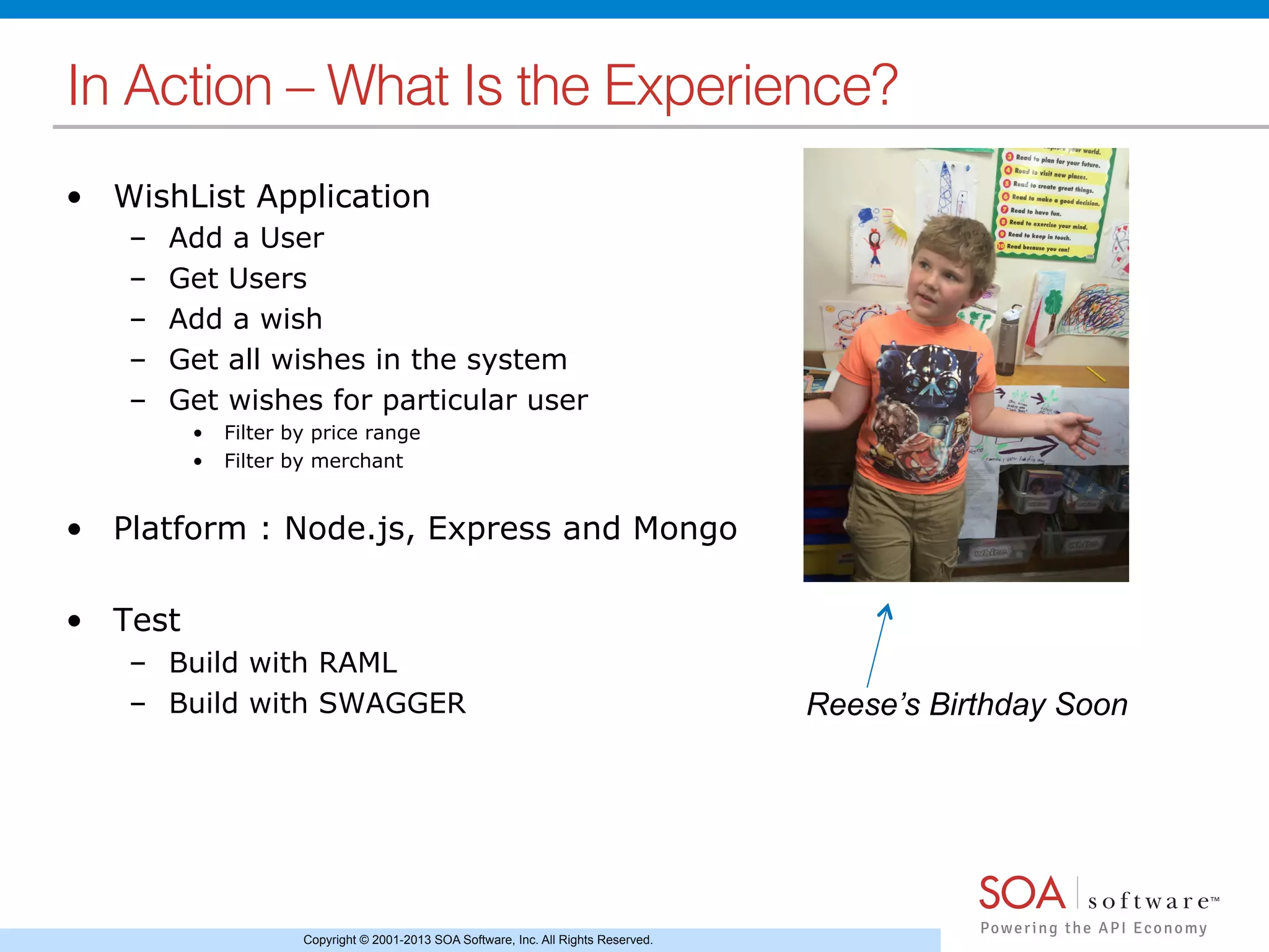 Copyright © 2001-2013 SOA Software, Inc. All Rights Reserved.
In Action – What Is the Experience?!
•  WishList Application
–  Add a User
–  Get Users
–  Add a wish
–  Get all wishes in the system
–  Get wishes for particular user
•  Filter by price range
•  Filter by merchant
•  Platform : Node.js, Express and Mongo
•  Test
–  Build with RAML
–  Build with SWAGGER Reese’s Birthday Soon
 