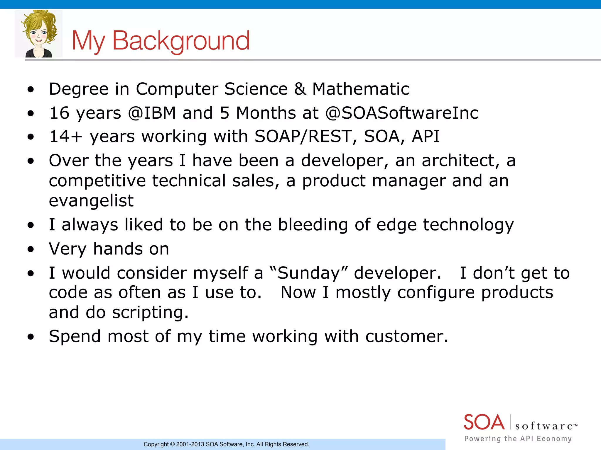 Copyright © 2001-2013 SOA Software, Inc. All Rights Reserved.
My Background !
•  Degree in Computer Science & Mathematic
•  16 years @IBM and 5 Months at @SOASoftwareInc
•  14+ years working with SOAP/REST, SOA, API
•  Over the years I have been a developer, an architect, a
competitive technical sales, a product manager and an
evangelist
•  I always liked to be on the bleeding of edge technology
•  Very hands on
•  I would consider myself a “Sunday” developer. I don’t get to
code as often as I use to. Now I mostly configure products
and do scripting.
•  Spend most of my time working with customer.
 