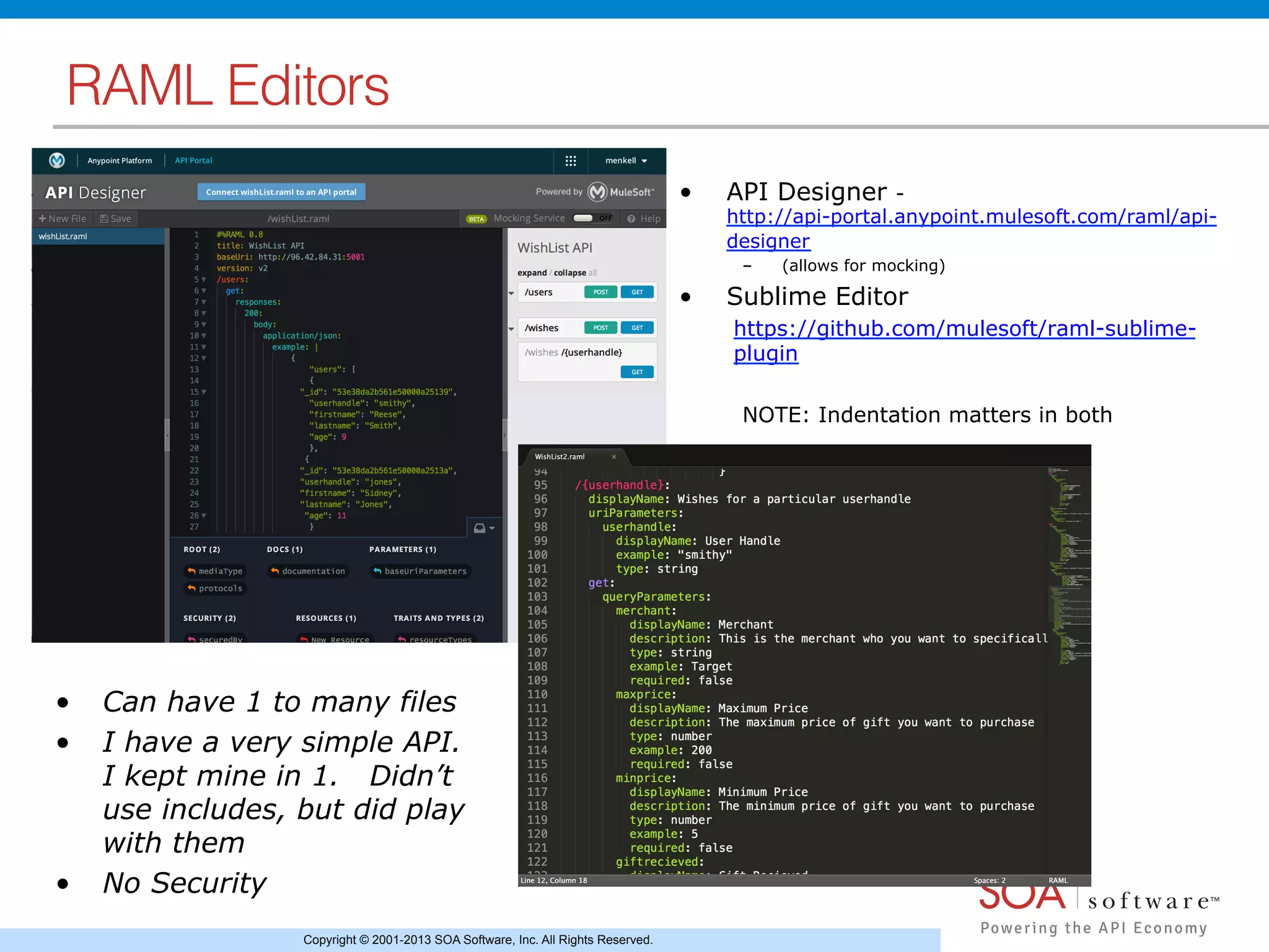 Copyright © 2001-2013 SOA Software, Inc. All Rights Reserved.
RAML Editors!
•  API Designer -
http://api-portal.anypoint.mulesoft.com/raml/api-
designer
–  (allows for mocking)
•  Sublime Editor
https://github.com/mulesoft/raml-sublime-
plugin
NOTE: Indentation matters in both
•  Can have 1 to many files
•  I have a very simple API.
I kept mine in 1. Didn’t
use includes, but did play
with them
•  No Security
 