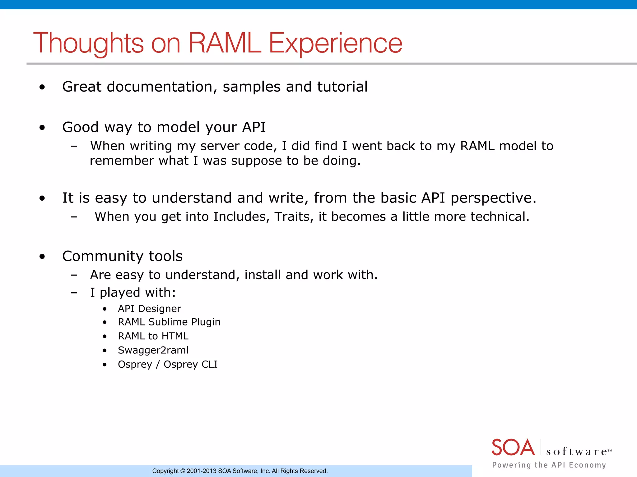 Copyright © 2001-2013 SOA Software, Inc. All Rights Reserved.
Thoughts on RAML Experience!
•  Great documentation, samples and tutorial
•  Good way to model your API
–  When writing my server code, I did find I went back to my RAML model to
remember what I was suppose to be doing.
•  It is easy to understand and write, from the basic API perspective.
–  When you get into Includes, Traits, it becomes a little more technical.
•  Community tools
–  Are easy to understand, install and work with.
–  I played with:
•  API Designer
•  RAML Sublime Plugin
•  RAML to HTML
•  Swagger2raml
•  Osprey / Osprey CLI
 