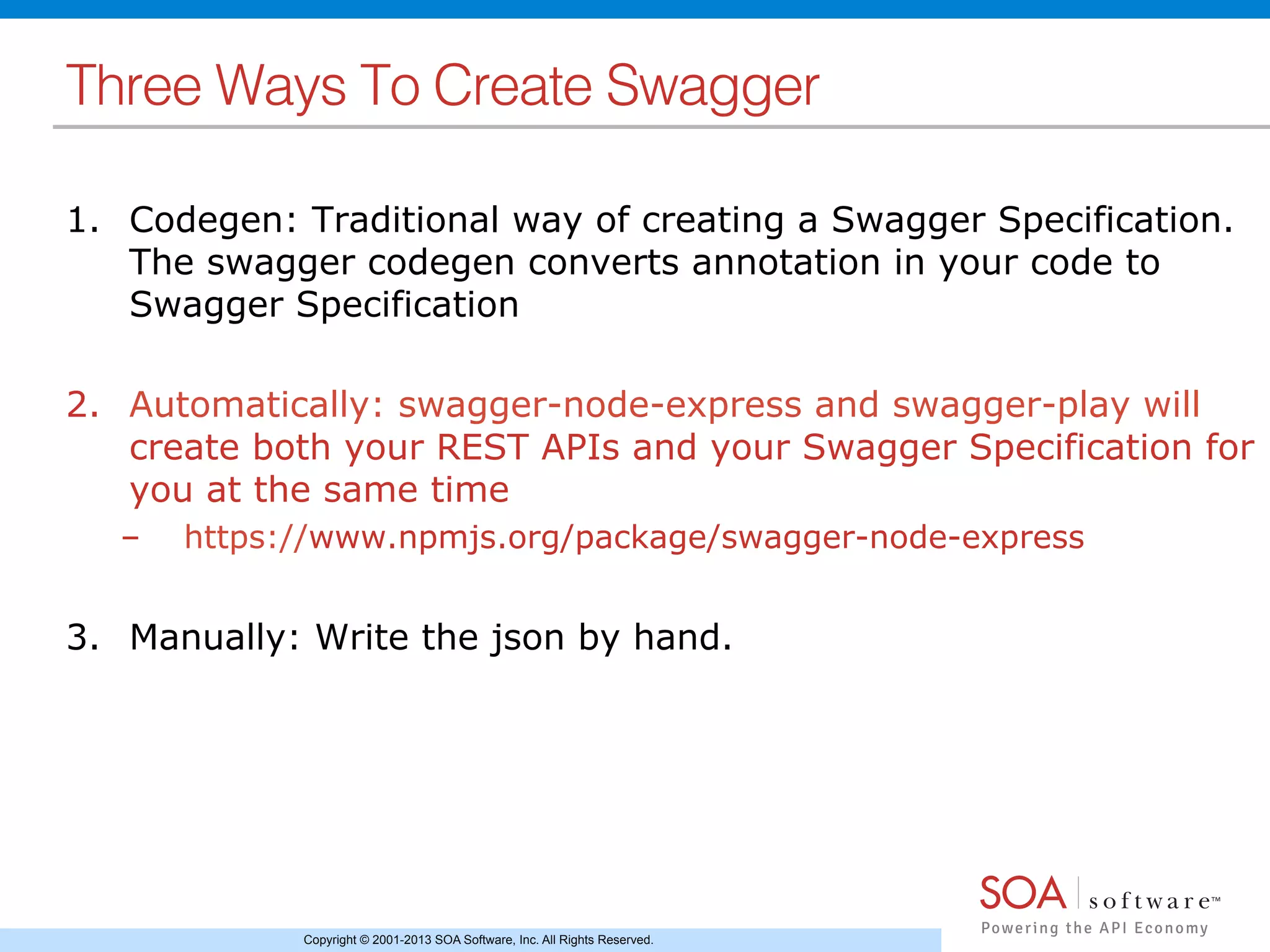 Copyright © 2001-2013 SOA Software, Inc. All Rights Reserved.
Three Ways To Create Swagger!
1.  Codegen: Traditional way of creating a Swagger Specification.
The swagger codegen converts annotation in your code to
Swagger Specification
2.  Automatically: swagger-node-express and swagger-play will
create both your REST APIs and your Swagger Specification for
you at the same time
–  https://www.npmjs.org/package/swagger-node-express
3.  Manually: Write the json by hand.
 