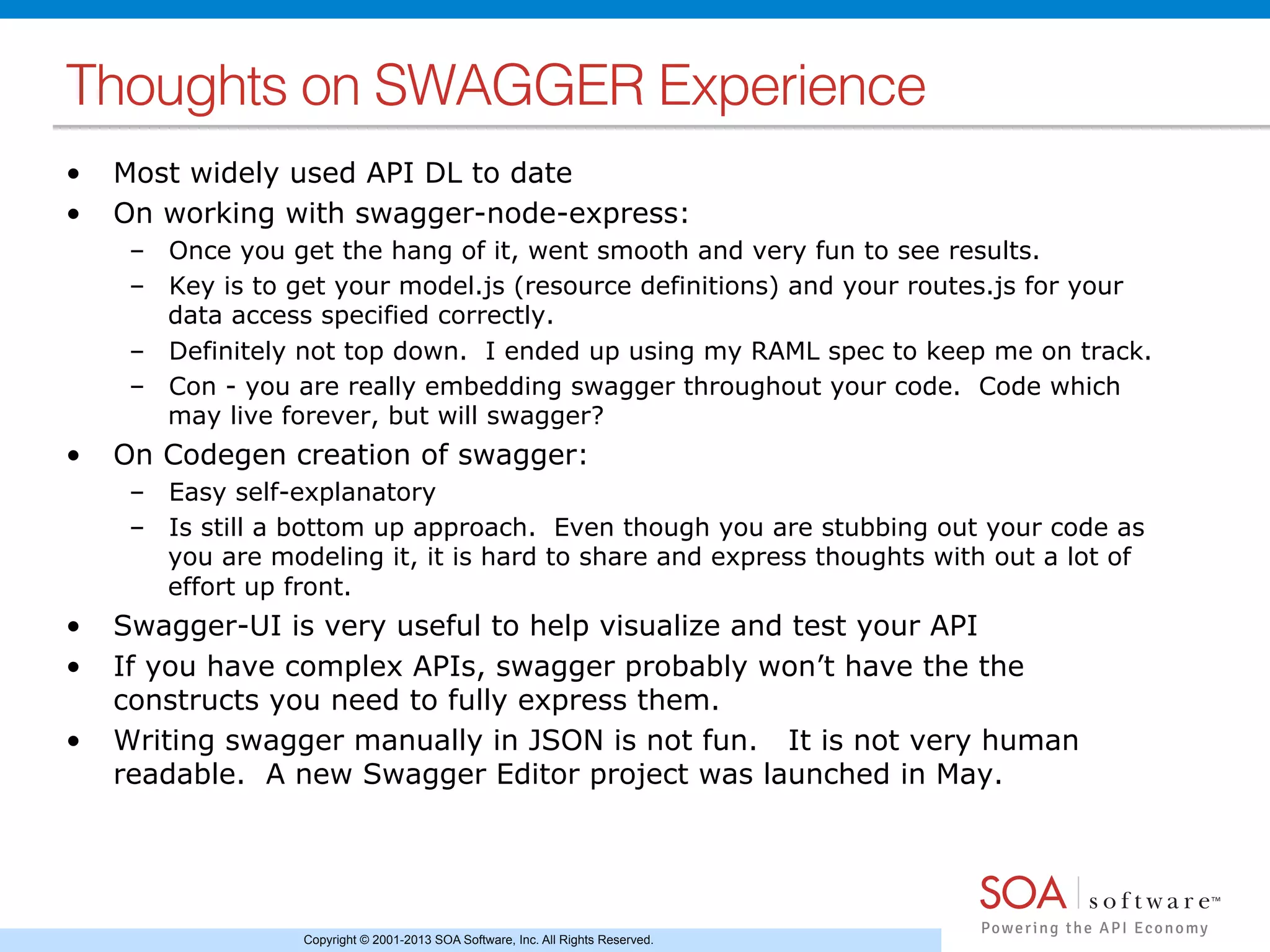 Copyright © 2001-2013 SOA Software, Inc. All Rights Reserved.
Thoughts on SWAGGER Experience!
•  Most widely used API DL to date
•  On working with swagger-node-express:
–  Once you get the hang of it, went smooth and very fun to see results.
–  Key is to get your model.js (resource definitions) and your routes.js for your
data access specified correctly.
–  Definitely not top down. I ended up using my RAML spec to keep me on track.
–  Con - you are really embedding swagger throughout your code. Code which
may live forever, but will swagger?
•  On Codegen creation of swagger:
–  Easy self-explanatory
–  Is still a bottom up approach. Even though you are stubbing out your code as
you are modeling it, it is hard to share and express thoughts with out a lot of
effort up front.
•  Swagger-UI is very useful to help visualize and test your API
•  If you have complex APIs, swagger probably won’t have the the
constructs you need to fully express them.
•  Writing swagger manually in JSON is not fun. It is not very human
readable. A new Swagger Editor project was launched in May.
 