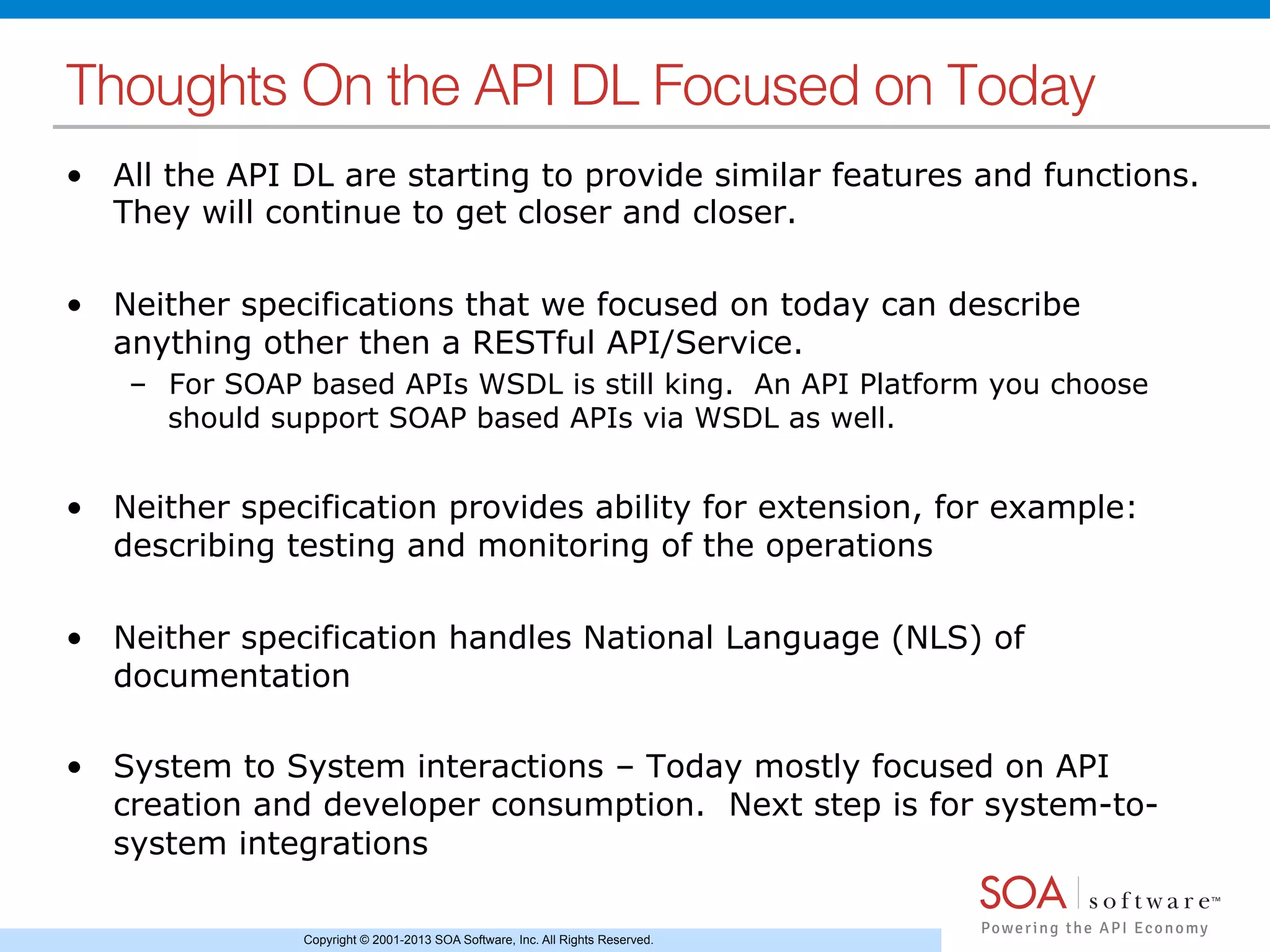Copyright © 2001-2013 SOA Software, Inc. All Rights Reserved.
Thoughts On the API DL Focused on Today!
•  All the API DL are starting to provide similar features and functions.
They will continue to get closer and closer.
•  Neither specifications that we focused on today can describe
anything other then a RESTful API/Service.
–  For SOAP based APIs WSDL is still king. An API Platform you choose
should support SOAP based APIs via WSDL as well.
•  Neither specification provides ability for extension, for example:
describing testing and monitoring of the operations
•  Neither specification handles National Language (NLS) of
documentation
•  System to System interactions – Today mostly focused on API
creation and developer consumption. Next step is for system-to-
system integrations
 
