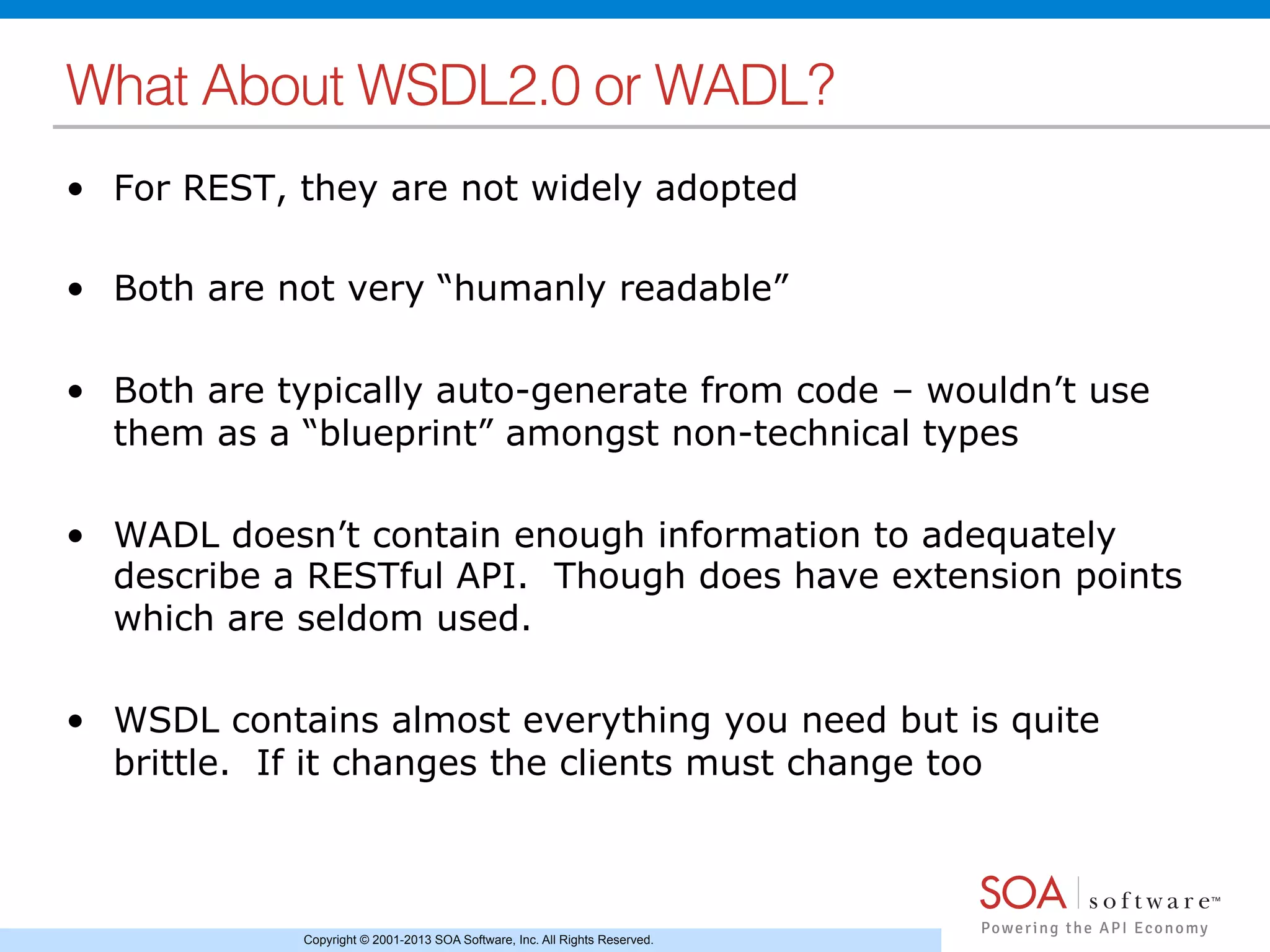 Copyright © 2001-2013 SOA Software, Inc. All Rights Reserved.
What About WSDL2.0 or WADL?!
•  For REST, they are not widely adopted
•  Both are not very “humanly readable”
•  Both are typically auto-generate from code – wouldn’t use
them as a “blueprint” amongst non-technical types
•  WADL doesn’t contain enough information to adequately
describe a RESTful API. Though does have extension points
which are seldom used.
•  WSDL contains almost everything you need but is quite
brittle. If it changes the clients must change too
 