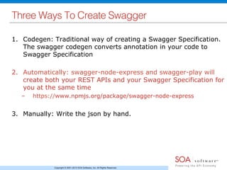 Copyright © 2001-2013 SOA Software, Inc. All Rights Reserved.
Three Ways To Create Swagger!
1.  Codegen: Traditional way of creating a Swagger Specification.
The swagger codegen converts annotation in your code to
Swagger Specification
2.  Automatically: swagger-node-express and swagger-play will
create both your REST APIs and your Swagger Specification for
you at the same time
–  https://www.npmjs.org/package/swagger-node-express
3.  Manually: Write the json by hand.
 
