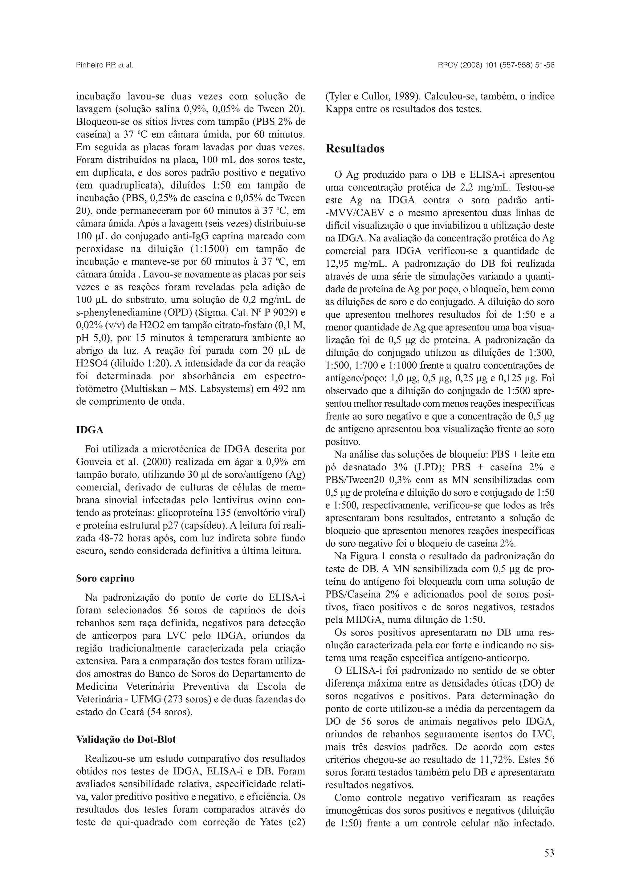 incubação lavou-se duas vezes com solução de
lavagem (solução salina 0,9%, 0,05% de Tween 20).
Bloqueou-se os sítios livres com tampão (PBS 2% de
caseína) a 37 0
C em câmara úmida, por 60 minutos.
Em seguida as placas foram lavadas por duas vezes.
Foram distribuídos na placa, 100 mL dos soros teste,
em duplicata, e dos soros padrão positivo e negativo
(em quadruplicata), diluídos 1:50 em tampão de
incubação (PBS, 0,25% de caseína e 0,05% de Tween
20), onde permaneceram por 60 minutos à 37 0
C, em
câmara úmida.Após a lavagem (seis vezes) distribuiu-se
100 µL do conjugado anti-IgG caprina marcado com
peroxidase na diluição (1:1500) em tampão de
incubação e manteve-se por 60 minutos à 37 0
C, em
câmara úmida . Lavou-se novamente as placas por seis
vezes e as reações foram reveladas pela adição de
100 µL do substrato, uma solução de 0,2 mg/mL de
s-phenylenediamine (OPD) (Sigma. Cat. N0
P 9029) e
0,02% (v/v) de H2O2 em tampão citrato-fosfato (0,1 M,
pH 5,0), por 15 minutos à temperatura ambiente ao
abrigo da luz. A reação foi parada com 20 µL de
H2SO4 (diluído 1:20). A intensidade da cor da reação
foi determinada por absorbância em espectro-
fotômetro (Multiskan – MS, Labsystems) em 492 nm
de comprimento de onda.
IDGA
Foi utilizada a microtécnica de IDGA descrita por
Gouveia et al. (2000) realizada em ágar a 0,9% em
tampão borato, utilizando 30 µl de soro/antígeno (Ag)
comercial, derivado de culturas de células de mem-
brana sinovial infectadas pelo lentivírus ovino con-
tendo as proteínas: glicoproteína 135 (envoltório viral)
e proteína estrutural p27 (capsídeo). A leitura foi reali-
zada 48-72 horas após, com luz indireta sobre fundo
escuro, sendo considerada definitiva a última leitura.
Soro caprino
Na padronização do ponto de corte do ELISA-i
foram selecionados 56 soros de caprinos de dois
rebanhos sem raça definida, negativos para detecção
de anticorpos para LVC pelo IDGA, oriundos da
região tradicionalmente caracterizada pela criação
extensiva. Para a comparação dos testes foram utiliza-
dos amostras do Banco de Soros do Departamento de
Medicina Veterinária Preventiva da Escola de
Veterinária - UFMG (273 soros) e de duas fazendas do
estado do Ceará (54 soros).
Validação do Dot-Blot
Realizou-se um estudo comparativo dos resultados
obtidos nos testes de IDGA, ELISA-i e DB. Foram
avaliados sensibilidade relativa, especificidade relati-
va, valor preditivo positivo e negativo, e eficiência. Os
resultados dos testes foram comparados através do
teste de qui-quadrado com correção de Yates (c2)
(Tyler e Cullor, 1989). Calculou-se, também, o índice
Kappa entre os resultados dos testes.
Resultados
O Ag produzido para o DB e ELISA-i apresentou
uma concentração protéica de 2,2 mg/mL. Testou-se
este Ag na IDGA contra o soro padrão anti-
-MVV/CAEV e o mesmo apresentou duas linhas de
difícil visualização o que inviabilizou a utilização deste
na IDGA. Na avaliação da concentração protéica do Ag
comercial para IDGA verificou-se a quantidade de
12,95 mg/mL. A padronização do DB foi realizada
através de uma série de simulações variando a quanti-
dade de proteína deAg por poço, o bloqueio, bem como
as diluições de soro e do conjugado. A diluição do soro
que apresentou melhores resultados foi de 1:50 e a
menor quantidade deAg que apresentou uma boa visua-
lização foi de 0,5 µg de proteína. A padronização da
diluição do conjugado utilizou as diluições de 1:300,
1:500, 1:700 e 1:1000 frente a quatro concentrações de
antígeno/poço: 1,0 µg, 0,5 µg, 0,25 µg e 0,125 µg. Foi
observado que a diluição do conjugado de 1:500 apre-
sentou melhor resultado com menos reações inespecíficas
frente ao soro negativo e que a concentração de 0,5 µg
de antígeno apresentou boa visualização frente ao soro
positivo.
Na análise das soluções de bloqueio: PBS + leite em
pó desnatado 3% (LPD); PBS + caseína 2% e
PBS/Tween20 0,3% com as MN sensibilizadas com
0,5 µg de proteína e diluição do soro e conjugado de 1:50
e 1:500, respectivamente, verificou-se que todos as três
apresentaram bons resultados, entretanto a solução de
bloqueio que apresentou menores reações inespecíficas
do soro negativo foi o bloqueio de caseína 2%.
Na Figura 1 consta o resultado da padronização do
teste de DB. A MN sensibilizada com 0,5 µg de pro-
teína do antígeno foi bloqueada com uma solução de
PBS/Caseína 2% e adicionados pool de soros posi-
tivos, fraco positivos e de soros negativos, testados
pela MIDGA, numa diluição de 1:50.
Os soros positivos apresentaram no DB uma res-
olução caracterizada pela cor forte e indicando no sis-
tema uma reação específica antígeno-anticorpo.
O ELISA-i foi padronizado no sentido de se obter
diferença máxima entre as densidades óticas (DO) de
soros negativos e positivos. Para determinação do
ponto de corte utilizou-se a média da percentagem da
DO de 56 soros de animais negativos pelo IDGA,
oriundos de rebanhos seguramente isentos do LVC,
mais três desvios padrões. De acordo com estes
critérios chegou-se ao resultado de 11,72%. Estes 56
soros foram testados também pelo DB e apresentaram
resultados negativos.
Como controle negativo verificaram as reações
imunogênicas dos soros positivos e negativos (diluição
de 1:50) frente a um controle celular não infectado.
RPCV (2006) 101 (557-558) 51-56Pinheiro RR et al.
53
 