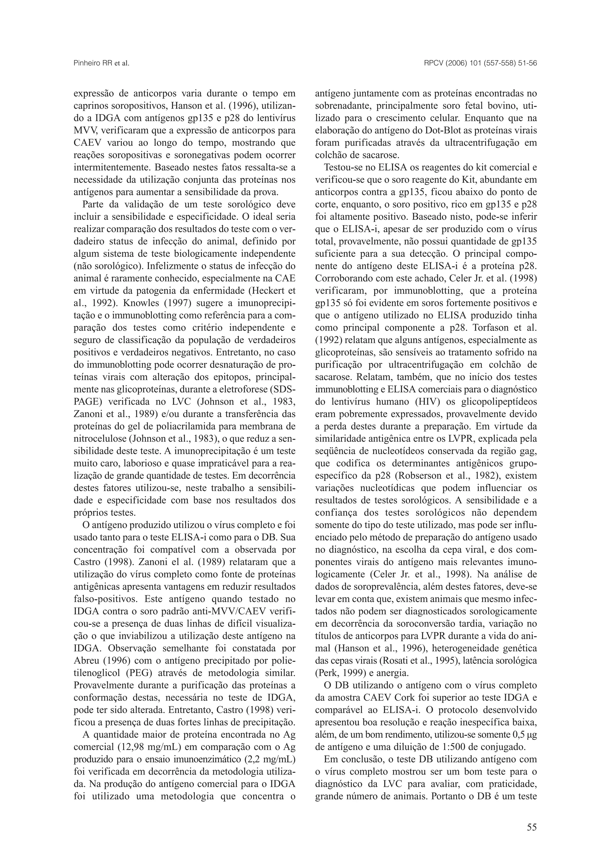 expressão de anticorpos varia durante o tempo em
caprinos soropositivos, Hanson et al. (1996), utilizan-
do a IDGA com antígenos gp135 e p28 do lentivírus
MVV, verificaram que a expressão de anticorpos para
CAEV variou ao longo do tempo, mostrando que
reações soropositivas e soronegativas podem ocorrer
intermitentemente. Baseado nestes fatos ressalta-se a
necessidade da utilização conjunta das proteínas nos
antígenos para aumentar a sensibilidade da prova.
Parte da validação de um teste sorológico deve
incluir a sensibilidade e especificidade. O ideal seria
realizar comparação dos resultados do teste com o ver-
dadeiro status de infecção do animal, definido por
algum sistema de teste biologicamente independente
(não sorológico). Infelizmente o status de infecção do
animal é raramente conhecido, especialmente na CAE
em virtude da patogenia da enfermidade (Heckert et
al., 1992). Knowles (1997) sugere a imunoprecipi-
tação e o immunoblotting como referência para a com-
paração dos testes como critério independente e
seguro de classificação da população de verdadeiros
positivos e verdadeiros negativos. Entretanto, no caso
do immunoblotting pode ocorrer desnaturação de pro-
teínas virais com alteração dos epitopos, principal-
mente nas glicoproteínas, durante a eletroforese (SDS-
PAGE) verificada no LVC (Johnson et al., 1983,
Zanoni et al., 1989) e/ou durante a transferência das
proteínas do gel de poliacrilamida para membrana de
nitrocelulose (Johnson et al., 1983), o que reduz a sen-
sibilidade deste teste. A imunoprecipitação é um teste
muito caro, laborioso e quase impraticável para a rea-
lização de grande quantidade de testes. Em decorrência
destes fatores utilizou-se, neste trabalho a sensibili-
dade e especificidade com base nos resultados dos
próprios testes.
O antígeno produzido utilizou o vírus completo e foi
usado tanto para o teste ELISA-i como para o DB. Sua
concentração foi compatível com a observada por
Castro (1998). Zanoni el al. (1989) relataram que a
utilização do vírus completo como fonte de proteínas
antigênicas apresenta vantagens em reduzir resultados
falso-positivos. Este antígeno quando testado no
IDGA contra o soro padrão anti-MVV/CAEV verifi-
cou-se a presença de duas linhas de difícil visualiza-
ção o que inviabilizou a utilização deste antígeno na
IDGA. Observação semelhante foi constatada por
Abreu (1996) com o antígeno precipitado por polie-
tilenoglicol (PEG) através de metodologia similar.
Provavelmente durante a purificação das proteínas a
conformação destas, necessária no teste de IDGA,
pode ter sido alterada. Entretanto, Castro (1998) veri-
ficou a presença de duas fortes linhas de precipitação.
A quantidade maior de proteína encontrada no Ag
comercial (12,98 mg/mL) em comparação com o Ag
produzido para o ensaio imunoenzimático (2,2 mg/mL)
foi verificada em decorrência da metodologia utiliza-
da. Na produção do antígeno comercial para o IDGA
foi utilizado uma metodologia que concentra o
antígeno juntamente com as proteínas encontradas no
sobrenadante, principalmente soro fetal bovino, uti-
lizado para o crescimento celular. Enquanto que na
elaboração do antígeno do Dot-Blot as proteínas virais
foram purificadas através da ultracentrifugação em
colchão de sacarose.
Testou-se no ELISA os reagentes do kit comercial e
verificou-se que o soro reagente do Kit, abundante em
anticorpos contra a gp135, ficou abaixo do ponto de
corte, enquanto, o soro positivo, rico em gp135 e p28
foi altamente positivo. Baseado nisto, pode-se inferir
que o ELISA-i, apesar de ser produzido com o vírus
total, provavelmente, não possui quantidade de gp135
suficiente para a sua detecção. O principal compo-
nente do antígeno deste ELISA-i é a proteína p28.
Corroborando com este achado, Celer Jr. et al. (1998)
verificaram, por immunoblotting, que a proteína
gp135 só foi evidente em soros fortemente positivos e
que o antígeno utilizado no ELISA produzido tinha
como principal componente a p28. Torfason et al.
(1992) relatam que alguns antígenos, especialmente as
glicoproteínas, são sensíveis ao tratamento sofrido na
purificação por ultracentrifugação em colchão de
sacarose. Relatam, também, que no início dos testes
immunoblotting e ELISA comerciais para o diagnóstico
do lentivírus humano (HIV) os glicopolipeptídeos
eram pobremente expressados, provavelmente devido
a perda destes durante a preparação. Em virtude da
similaridade antigênica entre os LVPR, explicada pela
seqüência de nucleotídeos conservada da região gag,
que codifica os determinantes antigênicos grupo-
específico da p28 (Robserson et al., 1982), existem
variações nucleotídicas que podem influenciar os
resultados de testes sorológicos. A sensibilidade e a
confiança dos testes sorológicos não dependem
somente do tipo do teste utilizado, mas pode ser influ-
enciado pelo método de preparação do antígeno usado
no diagnóstico, na escolha da cepa viral, e dos com-
ponentes virais do antígeno mais relevantes imuno-
logicamente (Celer Jr. et al., 1998). Na análise de
dados de soroprevalência, além destes fatores, deve-se
levar em conta que, existem animais que mesmo infec-
tados não podem ser diagnosticados sorologicamente
em decorrência da soroconversão tardia, variação no
títulos de anticorpos para LVPR durante a vida do ani-
mal (Hanson et al., 1996), heterogeneidade genética
das cepas virais (Rosati et al., 1995), latência sorológica
(Perk, 1999) e anergia.
O DB utilizando o antígeno com o vírus completo
da amostra CAEV Cork foi superior ao teste IDGA e
comparável ao ELISA-i. O protocolo desenvolvido
apresentou boa resolução e reação inespecífica baixa,
além, de um bom rendimento, utilizou-se somente 0,5 µg
de antígeno e uma diluição de 1:500 de conjugado.
Em conclusão, o teste DB utilizando antígeno com
o vírus completo mostrou ser um bom teste para o
diagnóstico da LVC para avaliar, com praticidade,
grande número de animais. Portanto o DB é um teste
RPCV (2006) 101 (557-558) 51-56Pinheiro RR et al.
55
 
