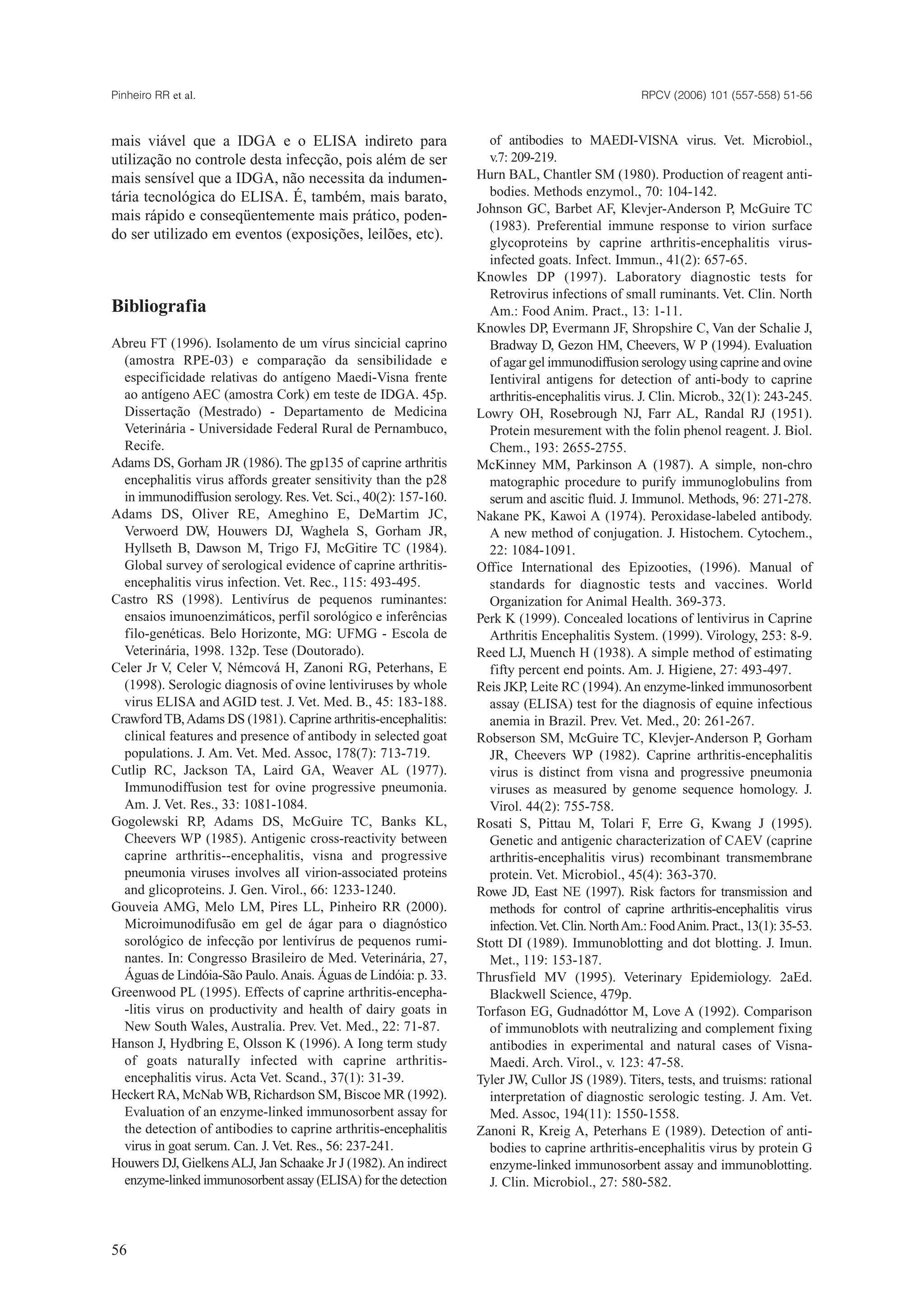 mais viável que a IDGA e o ELISA indireto para
utilização no controle desta infecção, pois além de ser
mais sensível que a IDGA, não necessita da indumen-
tária tecnológica do ELISA. É, também, mais barato,
mais rápido e conseqüentemente mais prático, poden-
do ser utilizado em eventos (exposições, leilões, etc).
Bibliografia
Abreu FT (1996). Isolamento de um vírus sincicial caprino
(amostra RPE-03) e comparação da sensibilidade e
especificidade relativas do antígeno Maedi-Visna frente
ao antígeno AEC (amostra Cork) em teste de IDGA. 45p.
Dissertação (Mestrado) - Departamento de Medicina
Veterinária - Universidade Federal Rural de Pernambuco,
Recife.
Adams DS, Gorham JR (1986). The gp135 of caprine arthritis
encephalitis virus affords greater sensitivity than the p28
in immunodiffusion serology. Res.Vet. Sci., 40(2): 157-160.
Adams DS, Oliver RE, Ameghino E, DeMartim JC,
Verwoerd DW, Houwers DJ, Waghela S, Gorham JR,
Hyllseth B, Dawson M, Trigo FJ, McGitire TC (1984).
Global survey of serological evidence of caprine arthritis-
encephalitis virus infection. Vet. Rec., 115: 493-495.
Castro RS (1998). Lentivírus de pequenos ruminantes:
ensaios imunoenzimáticos, perfil sorológico e inferências
filo-genéticas. Belo Horizonte, MG: UFMG - Escola de
Veterinária, 1998. 132p. Tese (Doutorado).
Celer Jr V, Celer V, Némcová H, Zanoni RG, Peterhans, E
(1998). Serologic diagnosis of ovine lentiviruses by whole
virus ELISA and AGID test. J. Vet. Med. B., 45: 183-188.
CrawfordTB,Adams DS (1981). Caprine arthritis-encephalitis:
clinical features and presence of antibody in selected goat
populations. J. Am. Vet. Med. Assoc, 178(7): 713-719.
Cutlip RC, Jackson TA, Laird GA, Weaver AL (1977).
Immunodiffusion test for ovine progressive pneumonia.
Am. J. Vet. Res., 33: 1081-1084.
Gogolewski RP, Adams DS, McGuire TC, Banks KL,
Cheevers WP (1985). Antigenic cross-reactivity between
caprine arthritis--encephalitis, visna and progressive
pneumonia viruses involves alI virion-associated proteins
and glicoproteins. J. Gen. Virol., 66: 1233-1240.
Gouveia AMG, Melo LM, Pires LL, Pinheiro RR (2000).
Microimunodifusão em gel de ágar para o diagnóstico
sorológico de infecção por lentivírus de pequenos rumi-
nantes. In: Congresso Brasileiro de Med. Veterinária, 27,
Águas de Lindóia-São Paulo.Anais. Águas de Lindóia: p. 33.
Greenwood PL (1995). Effects of caprine arthritis-encepha-
-litis virus on productivity and health of dairy goats in
New South Wales, Australia. Prev. Vet. Med., 22: 71-87.
Hanson J, Hydbring E, Olsson K (1996). A Iong term study
of goats naturalIy infected with caprine arthritis-
encephalitis virus. Acta Vet. Scand., 37(1): 31-39.
Heckert RA, McNab WB, Richardson SM, Biscoe MR (1992).
Evaluation of an enzyme-linked immunosorbent assay for
the detection of antibodies to caprine arthritis-encephalitis
virus in goat serum. Can. J. Vet. Res., 56: 237-241.
Houwers DJ, GielkensALJ, Jan Schaake Jr J (1982).An indirect
enzyme-linked immunosorbent assay (ELISA) for the detection
of antibodies to MAEDI-VISNA virus. Vet. Microbiol.,
v.7: 209-219.
Hurn BAL, Chantler SM (1980). Production of reagent anti-
bodies. Methods enzymol., 70: 104-142.
Johnson GC, Barbet AF, Klevjer-Anderson P, McGuire TC
(1983). Preferential immune response to virion surface
glycoproteins by caprine arthritis-encephalitis virus-
infected goats. Infect. Immun., 41(2): 657-65.
Knowles DP (1997). Laboratory diagnostic tests for
Retrovirus infections of small ruminants. Vet. Clin. North
Am.: Food Anim. Pract., 13: 1-11.
Knowles DP, Evermann JF, Shropshire C, Van der Schalie J,
Bradway D, Gezon HM, Cheevers, W P (1994). Evaluation
of agar gel immunodiffusion serology using caprine and ovine
Ientiviral antigens for detection of anti-body to caprine
arthritis-encephalitis virus. J. Clin. Microb., 32(1): 243-245.
Lowry OH, Rosebrough NJ, Farr AL, Randal RJ (1951).
Protein mesurement with the folin phenol reagent. J. Biol.
Chem., 193: 2655-2755.
McKinney MM, Parkinson A (1987). A simple, non-chro
matographic procedure to purify immunoglobulins from
serum and ascitic fluid. J. Immunol. Methods, 96: 271-278.
Nakane PK, Kawoi A (1974). Peroxidase-labeled antibody.
A new method of conjugation. J. Histochem. Cytochem.,
22: 1084-1091.
Office International des Epizooties, (1996). Manual of
standards for diagnostic tests and vaccines. World
Organization for Animal Health. 369-373.
Perk K (1999). Concealed locations of lentivirus in Caprine
Arthritis Encephalitis System. (1999). Virology, 253: 8-9.
Reed LJ, Muench H (1938). A simple method of estimating
fifty percent end points. Am. J. Higiene, 27: 493-497.
Reis JKP, Leite RC (1994). An enzyme-linked immunosorbent
assay (ELISA) test for the diagnosis of equine infectious
anemia in Brazil. Prev. Vet. Med., 20: 261-267.
Robserson SM, McGuire TC, Klevjer-Anderson P, Gorham
JR, Cheevers WP (1982). Caprine arthritis-encephalitis
virus is distinct from visna and progressive pneumonia
viruses as measured by genome sequence homology. J.
Virol. 44(2): 755-758.
Rosati S, Pittau M, Tolari F, Erre G, Kwang J (1995).
Genetic and antigenic characterization of CAEV (caprine
arthritis-encephalitis virus) recombinant transmembrane
protein. Vet. Microbiol., 45(4): 363-370.
Rowe JD, East NE (1997). Risk factors for transmission and
methods for control of caprine arthritis-encephalitis virus
infection.Vet. Clin. NorthAm.: FoodAnim. Pract., 13(1): 35-53.
Stott DI (1989). Immunoblotting and dot blotting. J. Imun.
Met., 119: 153-187.
Thrusfield MV (1995). Veterinary Epidemiology. 2aEd.
Blackwell Science, 479p.
Torfason EG, Gudnadóttor M, Love A (1992). Comparison
of immunoblots with neutralizing and complement fixing
antibodies in experimental and natural cases of Visna-
Maedi. Arch. Virol., v. 123: 47-58.
Tyler JW, Cullor JS (1989). Titers, tests, and truisms: rational
interpretation of diagnostic serologic testing. J. Am. Vet.
Med. Assoc, 194(11): 1550-1558.
Zanoni R, Kreig A, Peterhans E (1989). Detection of anti-
bodies to caprine arthritis-encephalitis virus by protein G
enzyme-linked immunosorbent assay and immunoblotting.
J. Clin. Microbiol., 27: 580-582.
RPCV (2006) 101 (557-558) 51-56Pinheiro RR et al.
56
 