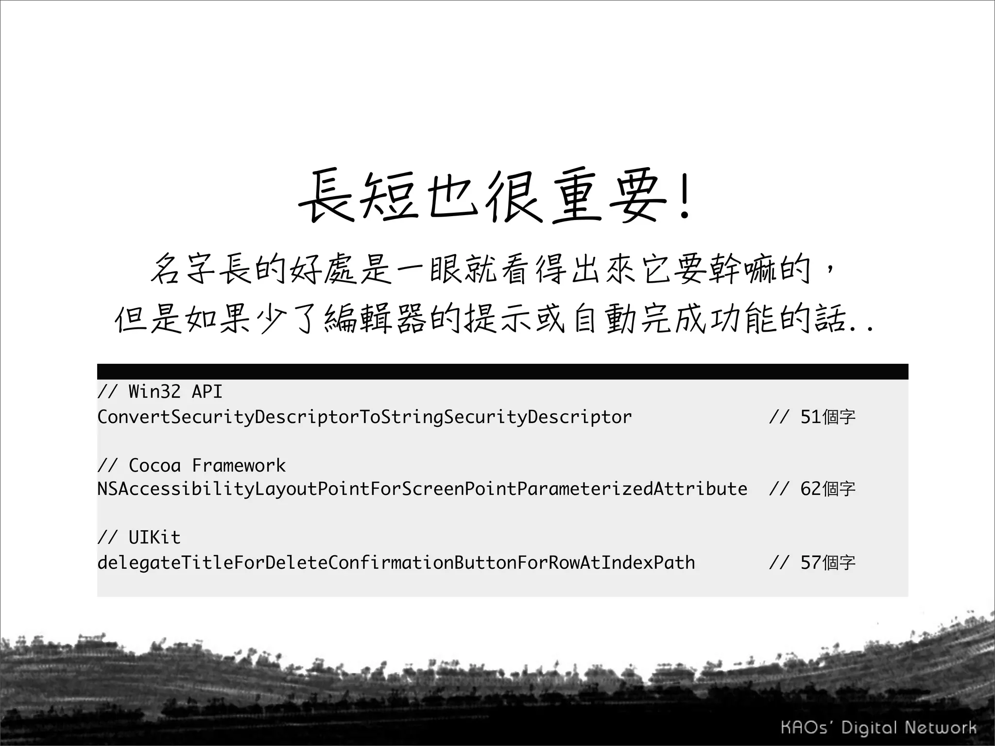 // Win32 API
ConvertSecurityDescriptorToStringSecurityDescriptor              // 51

// Cocoa Framework
NSAccessibilityLayoutPointForScreenPointParameterizedAttribute   // 62

// UIKit
delegateTitleForDeleteConfirmationButtonForRowAtIndexPath        // 57
 