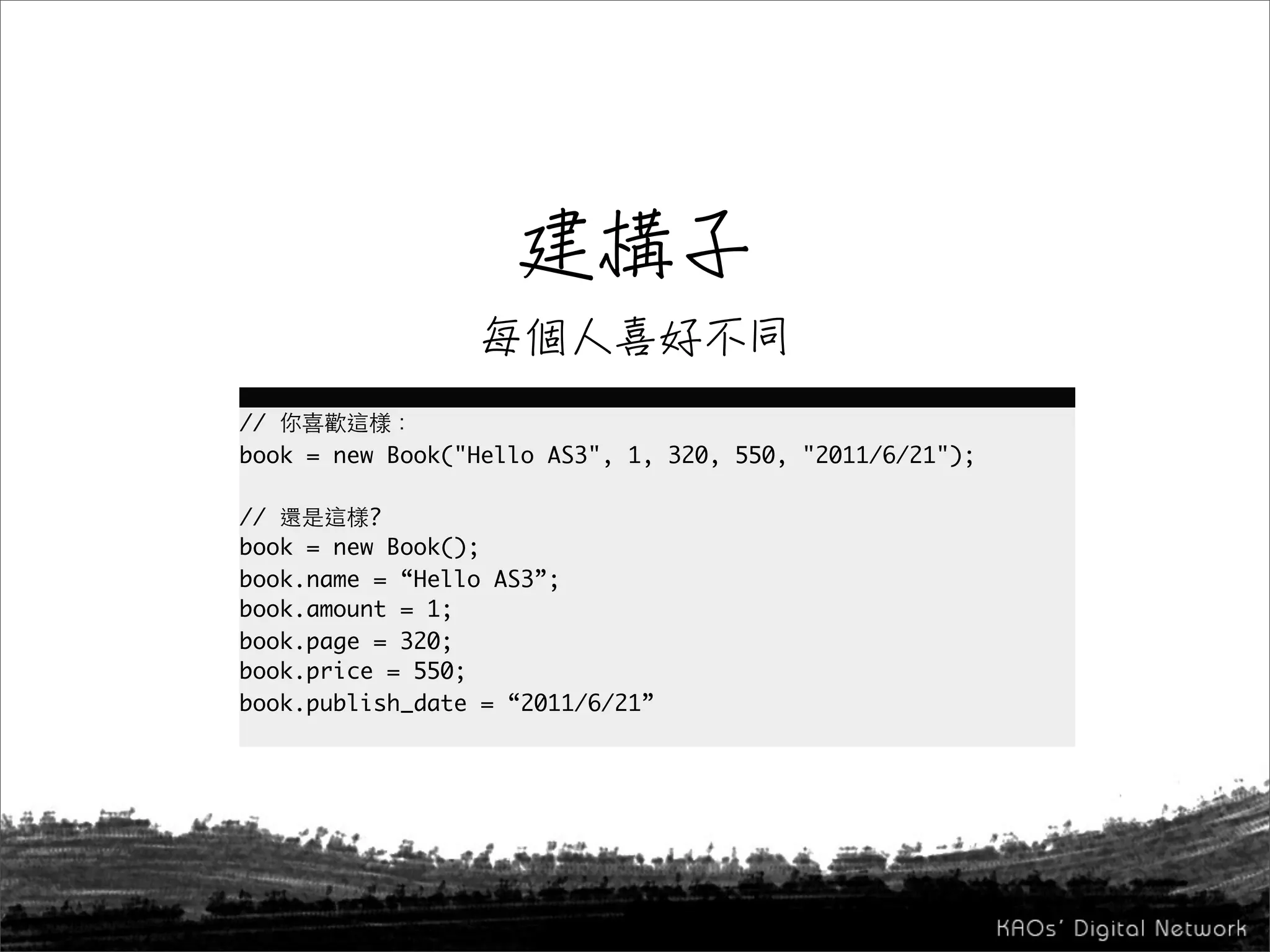 //
book = new Book("Hello AS3", 1, 320, 550, "2011/6/21");

//        ?
book = new Book();
book.name = “Hello AS3”;
book.amount = 1;
book.page = 320;
book.price = 550;
book.publish_date = “2011/6/21”
 