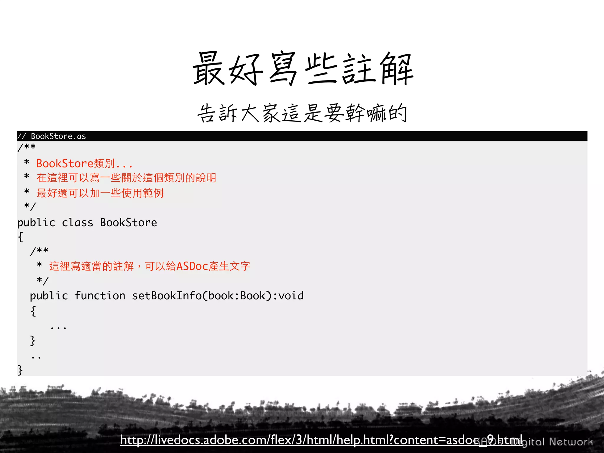 // BookStore.as
/**
  * BookStore    ...
  *
  *
  */
public class BookStore
{
    /**
      *                    ASDoc
      */
    public function setBookInfo(book:Book):void
    {
         ...
    }
    ..
}




                  http://livedocs.adobe.com/ﬂex/3/html/help.html?content=asdoc_9.html
 