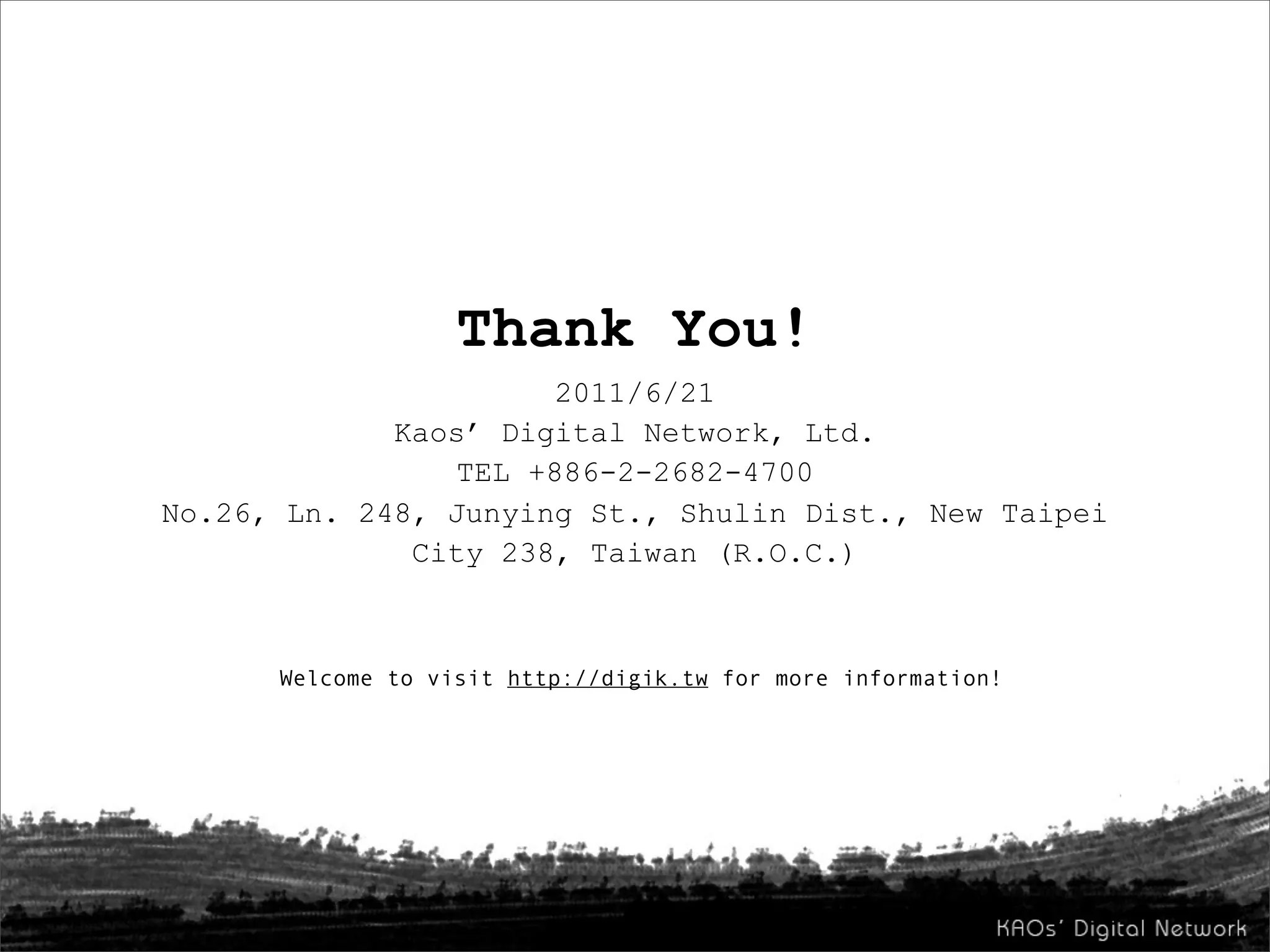 Thank You!
                      2011/6/21
             Kaos’ Digital Network, Ltd.
                TEL +886-2-2682-4700
No.26, Ln. 248, Junying St., Shulin Dist., New Taipei
              City 238, Taiwan (R.O.C.)



      Welcome to visit http://digik.tw for more information!
 