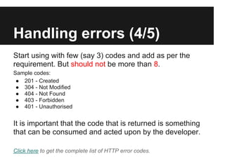 Handling errors (4/5)
Start using with few (say 3) codes and add as per the
requirement. But should not be more than 8.
Sample codes:
● 201 - Created
● 304 - Not Modified
● 404 - Not Found
● 403 - Forbidden
● 401 - Unauthorised
It is important that the code that is returned is something
that can be consumed and acted upon by the developer.
Click here to get the complete list of HTTP error codes.