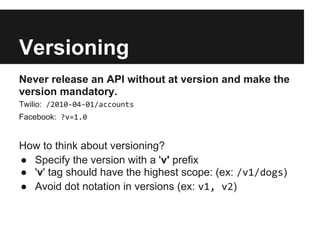 Versioning
Never release an API without at version and make the
version mandatory.
Twilio: /2010-04-01/accounts
Facebook: ?v=1.0
How to think about versioning?
● Specify the version with a 'v' prefix
● 'v' tag should have the highest scope: (ex: /v1/dogs)
● Avoid dot notation in versions (ex: v1, v2)