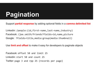 Pagination
Support partial response by adding optional fields in a comma delimited list

Linkedin: /people:(id,first-name,last-name,industry)
Facebook: /joe.smith/friends?fields=id,name,picture
Google: ?fields=title,media:group(media:thumbnail)

Use limit and offset to make it easy for developers to paginate objects


Facebook: offset 50 and limit 25
Linkedin: start 50 and count 25
Twitter: page 3 and rpp 25 (records per page)
 