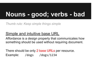 Nouns - good; verbs - bad
Thumb rule: Keep simple things simple
Simple and intuitive base URL
Affordance is a design property that communicates how
something should be used without requiring document.
There should be only 2 base URLs per resource.
Example: /dogs /dogs/1234
