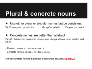 Plural & concrete nouns
● Use either plural or singular names but be consistent.
Ex: Foursquare: /checkins GroupOn: /deals Zappos: /product
● Concrete names are better than abstract
Ex: API that access content in various form - blogs, videos, news articles and
so on.
- Abstract names: /items or /assets
- Concrete names: /blogs, /videos, /news
Aim for concrete naming & number of resources between 12 and 24
