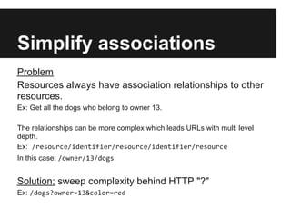 Simplify associations
Problem
Resources always have association relationships to other
resources.
Ex: Get all the dogs who belong to owner 13.
The relationships can be more complex which leads URLs with multi level
depth.
Ex: /resource/identifier/resource/identifier/resource
In this case: /owner/13/dogs
Solution: sweep complexity behind HTTP "?"
Ex: /dogs?owner=13&color=red