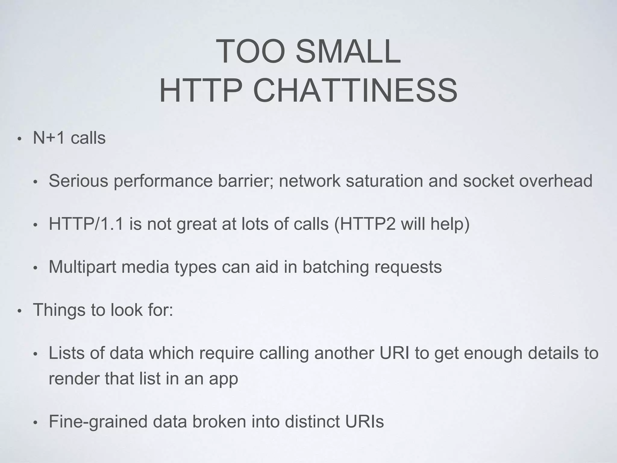 TOO SMALL
HTTP CHATTINESS
• N+1 calls
• Serious performance barrier; network saturation and socket overhead
• HTTP/1.1 is not great at lots of calls (HTTP2 will help)
• Multipart media types can aid in batching requests
• Things to look for:
• Lists of data which require calling another URI to get enough details to
render that list in an app
• Fine-grained data broken into distinct URIs
 