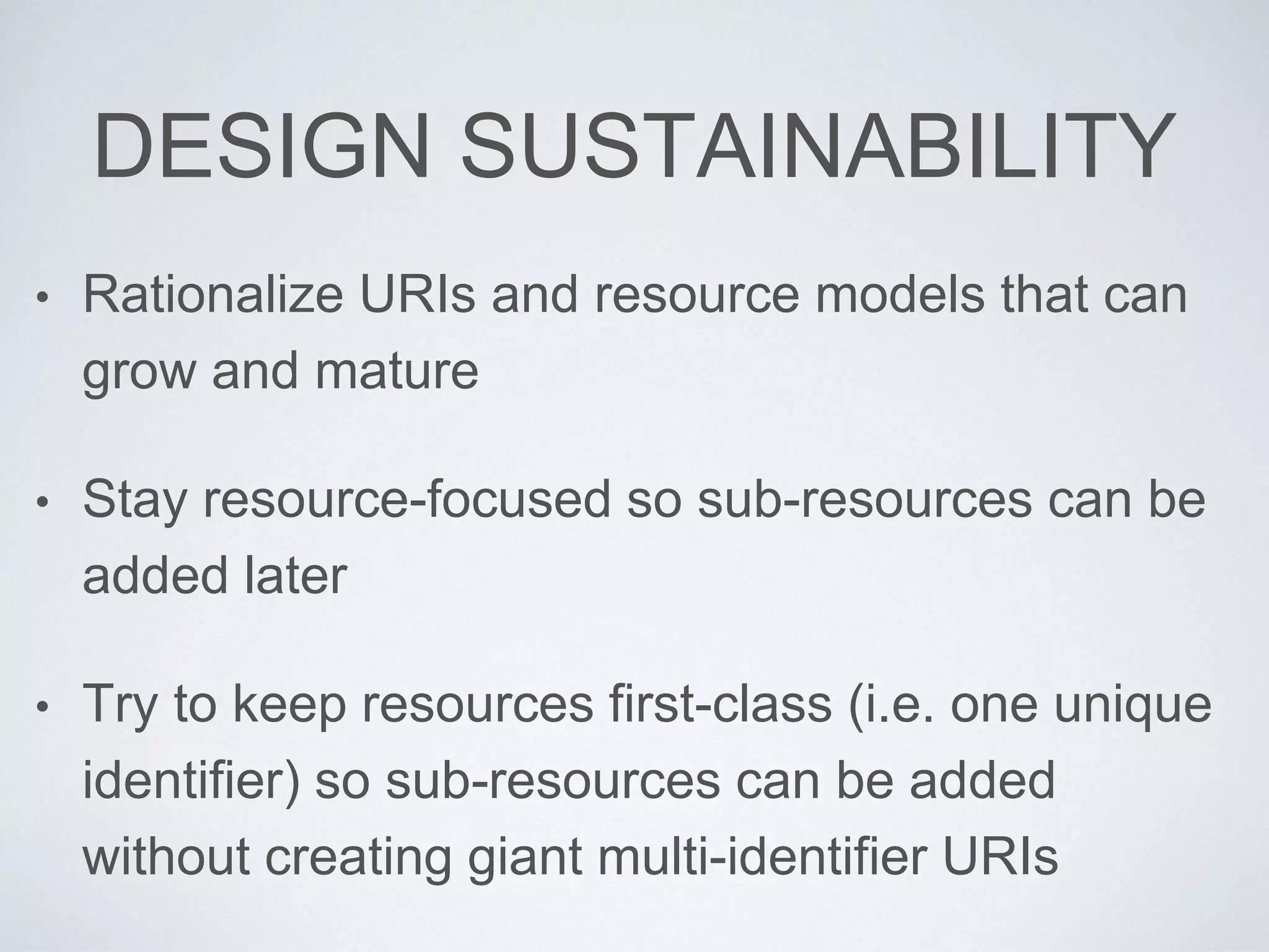 DESIGN SUSTAINABILITY
• Rationalize URIs and resource models that can
grow and mature
• Stay resource-focused so sub-resources can be
added later
• Try to keep resources first-class (i.e. one unique
identifier) so sub-resources can be added
without creating giant multi-identifier URIs
 