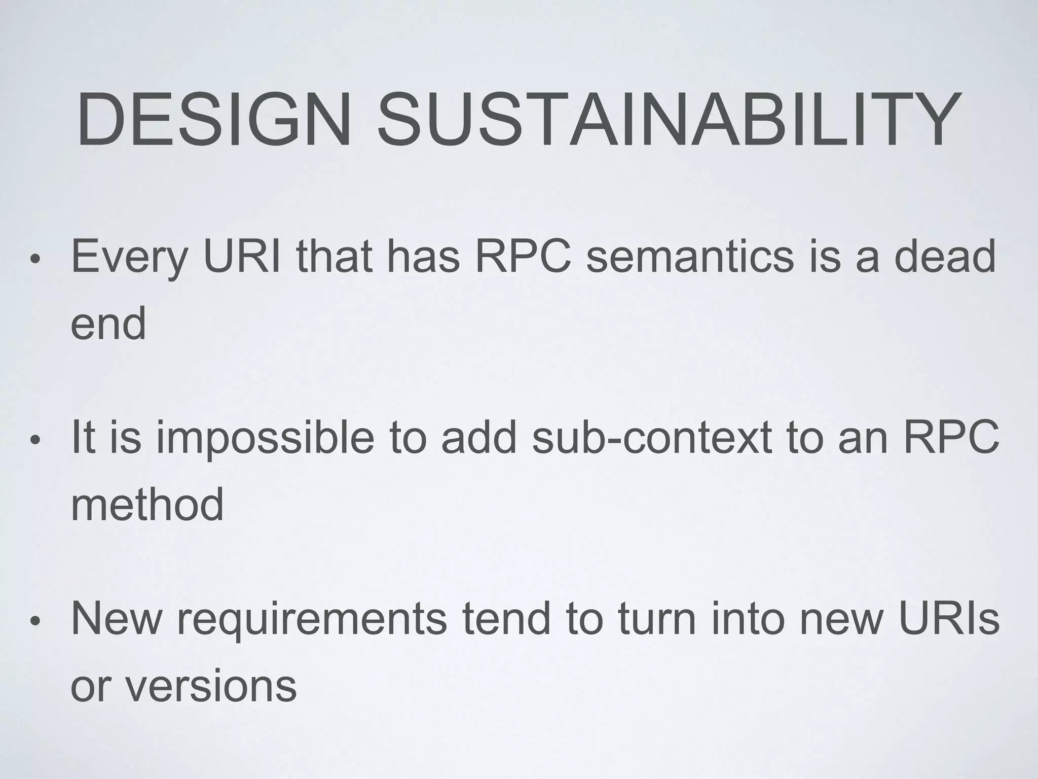 DESIGN SUSTAINABILITY
• Every URI that has RPC semantics is a dead
end
• It is impossible to add sub-context to an RPC
method
• New requirements tend to turn into new URIs
or versions
 