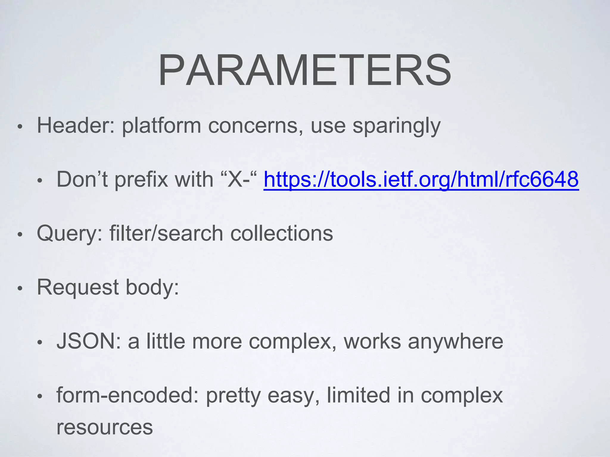 PARAMETERS
• Header: platform concerns, use sparingly
• Don’t prefix with “X-“ https://tools.ietf.org/html/rfc6648
• Query: filter/search collections
• Request body:
• JSON: a little more complex, works anywhere
• form-encoded: pretty easy, limited in complex
resources
 