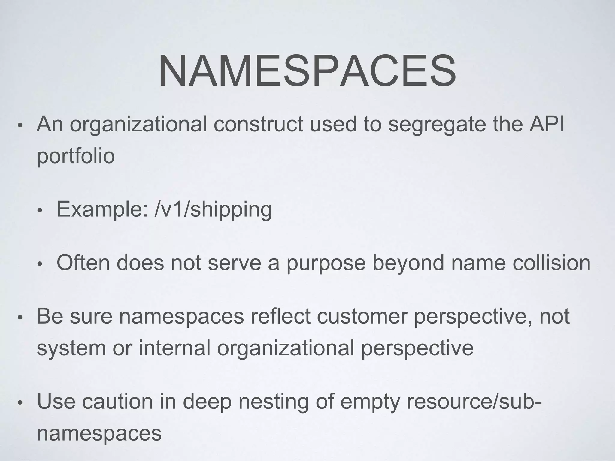 NAMESPACES
• An organizational construct used to segregate the API
portfolio
• Example: /v1/shipping
• Often does not serve a purpose beyond name collision
• Be sure namespaces reflect customer perspective, not
system or internal organizational perspective
• Use caution in deep nesting of empty resource/sub-
namespaces
 
