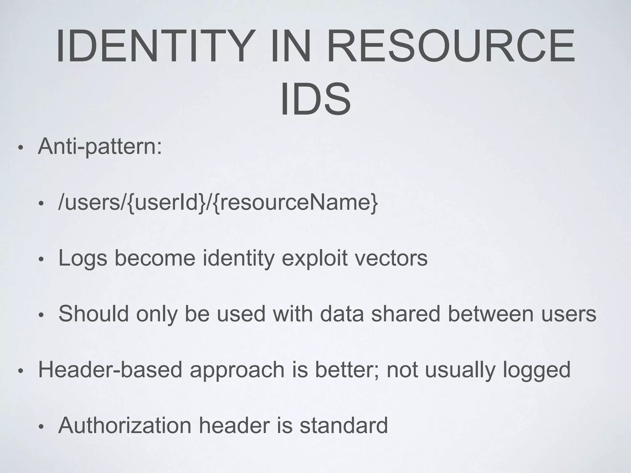IDENTITY IN RESOURCE
IDS
• Anti-pattern:
• /users/{userId}/{resourceName}
• Logs become identity exploit vectors
• Should only be used with data shared between users
• Header-based approach is better; not usually logged
• Authorization header is standard
 